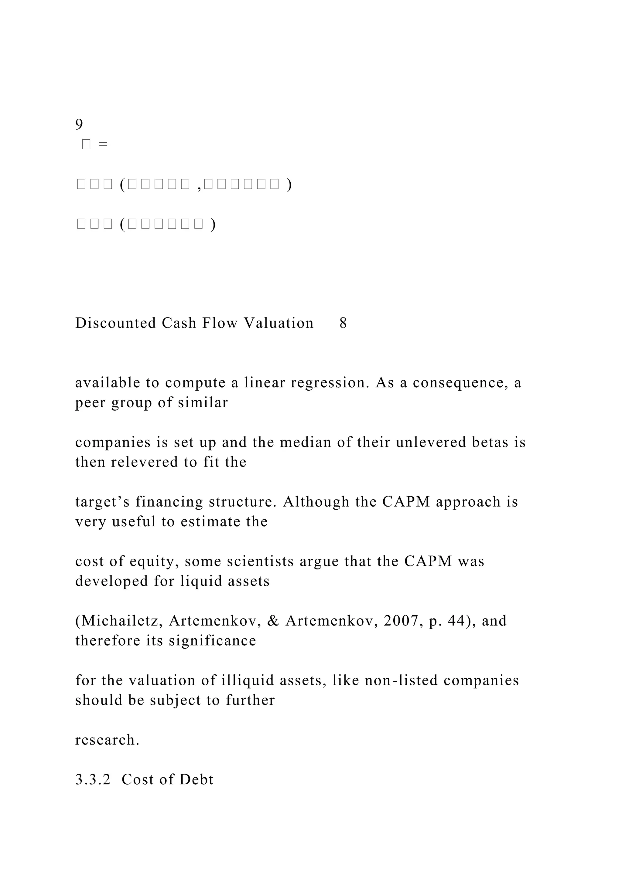 9
� =
��� (����� ,������ )
��� (������ )
Discounted Cash Flow Valuation 8
available to compute a linear regression. As a consequence, a
peer group of similar
companies is set up and the median of their unlevered betas is
then relevered to fit the
target’s financing structure. Although the CAPM approach is
very useful to estimate the
cost of equity, some scientists argue that the CAPM was
developed for liquid assets
(Michailetz, Artemenkov, & Artemenkov, 2007, p. 44), and
therefore its significance
for the valuation of illiquid assets, like non-listed companies
should be subject to further
research.
3.3.2 Cost of Debt
 