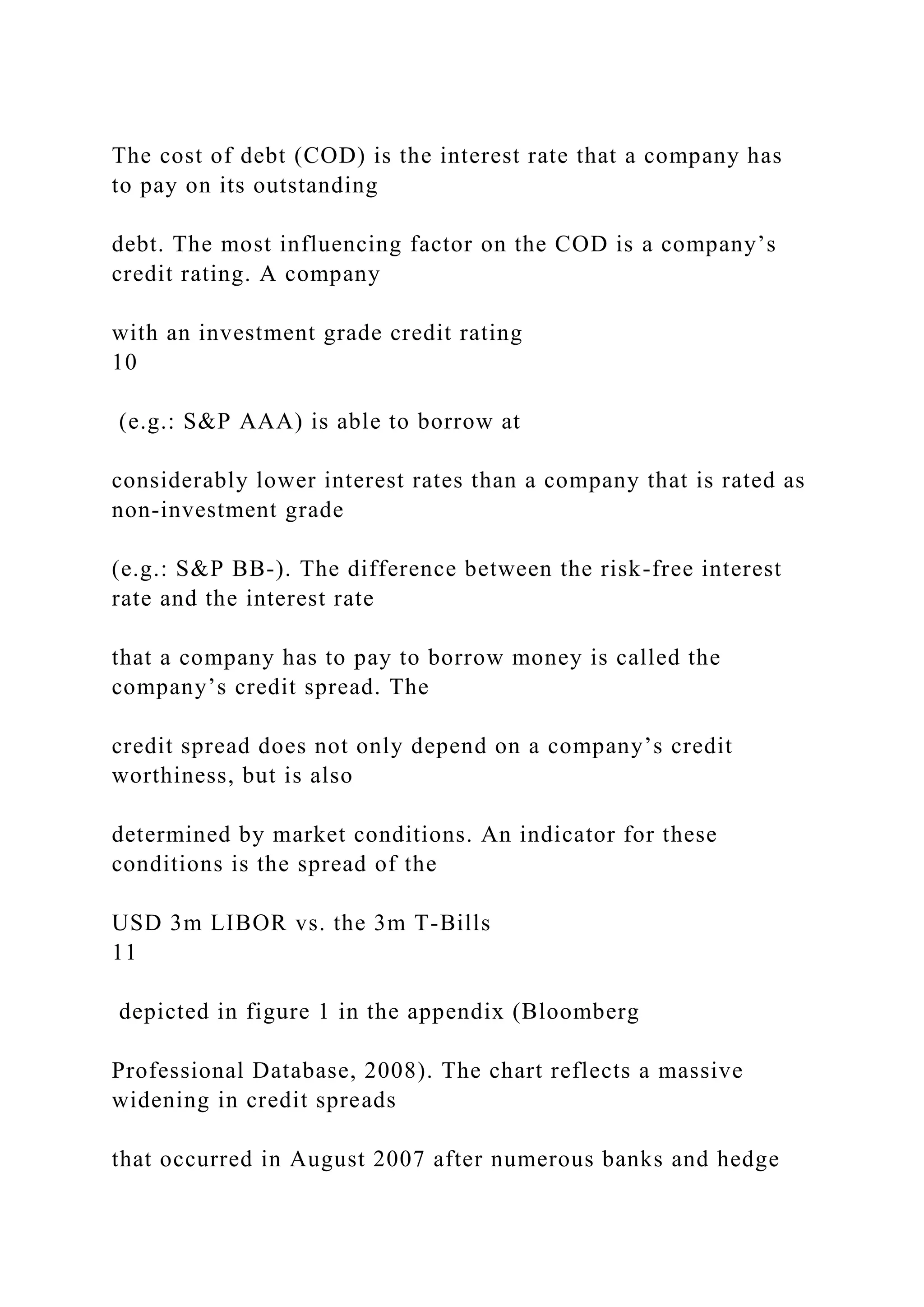 The cost of debt (COD) is the interest rate that a company has
to pay on its outstanding
debt. The most influencing factor on the COD is a company’s
credit rating. A company
with an investment grade credit rating
10
(e.g.: S&P AAA) is able to borrow at
considerably lower interest rates than a company that is rated as
non-investment grade
(e.g.: S&P BB-). The difference between the risk-free interest
rate and the interest rate
that a company has to pay to borrow money is called the
company’s credit spread. The
credit spread does not only depend on a company’s credit
worthiness, but is also
determined by market conditions. An indicator for these
conditions is the spread of the
USD 3m LIBOR vs. the 3m T-Bills
11
depicted in figure 1 in the appendix (Bloomberg
Professional Database, 2008). The chart reflects a massive
widening in credit spreads
that occurred in August 2007 after numerous banks and hedge
 