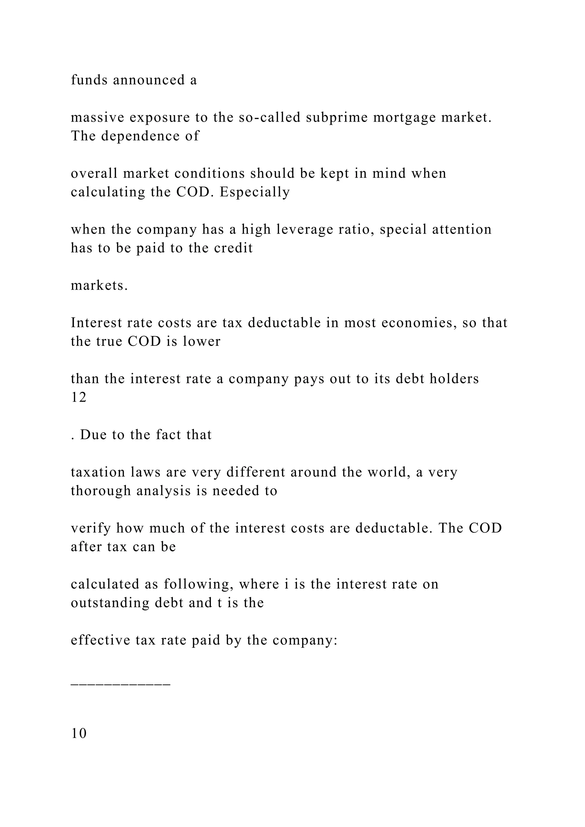 funds announced a
massive exposure to the so-called subprime mortgage market.
The dependence of
overall market conditions should be kept in mind when
calculating the COD. Especially
when the company has a high leverage ratio, special attention
has to be paid to the credit
markets.
Interest rate costs are tax deductable in most economies, so that
the true COD is lower
than the interest rate a company pays out to its debt holders
12
. Due to the fact that
taxation laws are very different around the world, a very
thorough analysis is needed to
verify how much of the interest costs are deductable. The COD
after tax can be
calculated as following, where i is the interest rate on
outstanding debt and t is the
effective tax rate paid by the company:
____________
10
 