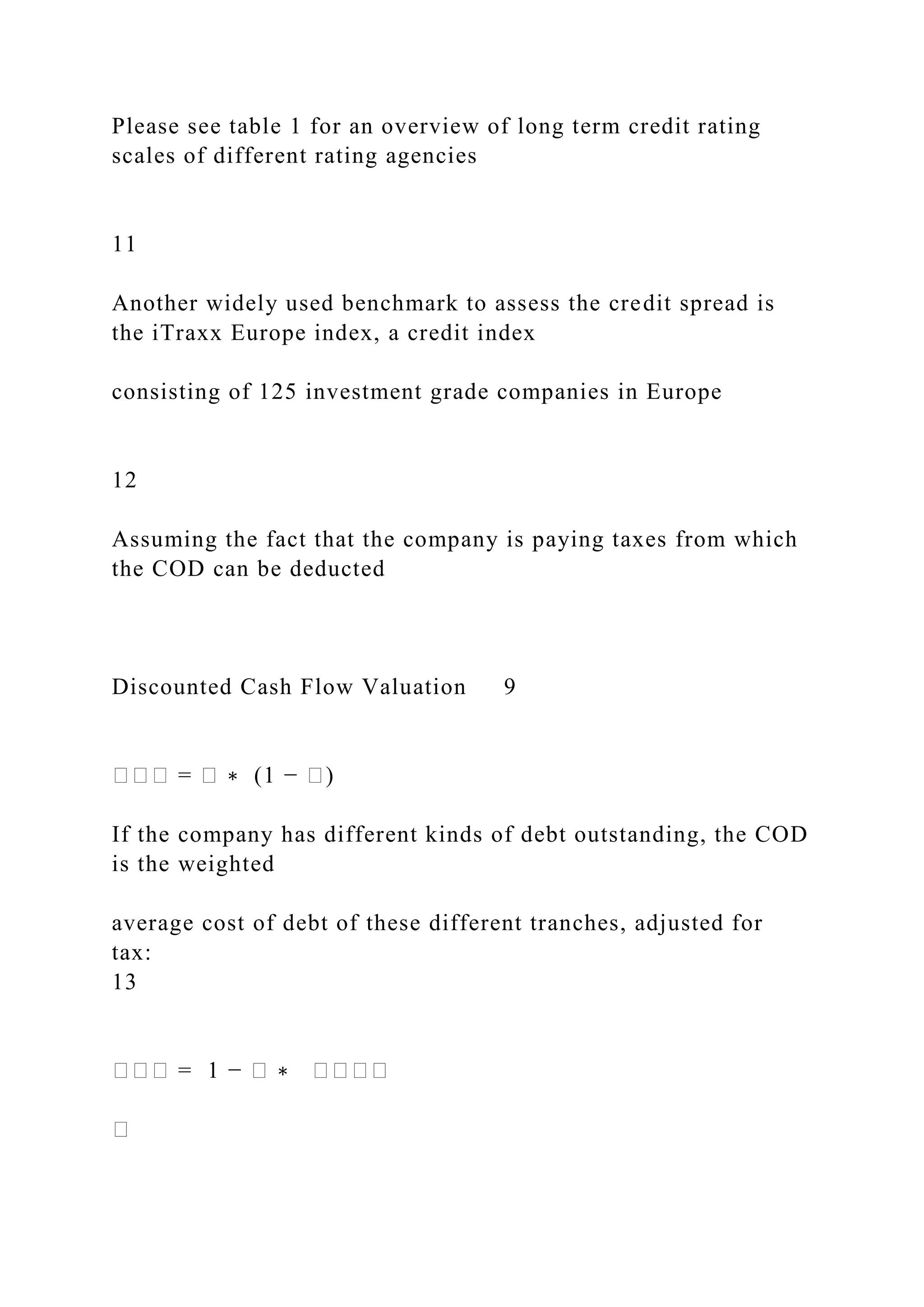 Please see table 1 for an overview of long term credit rating
scales of different rating agencies
11
Another widely used benchmark to assess the credit spread is
the iTraxx Europe index, a credit index
consisting of 125 investment grade companies in Europe
12
Assuming the fact that the company is paying taxes from which
the COD can be deducted
Discounted Cash Flow Valuation 9
��� = � ∗ (1 − �)
If the company has different kinds of debt outstanding, the COD
is the weighted
average cost of debt of these different tranches, adjusted for
tax:
13
��� = 1 − � ∗ ����
�
 