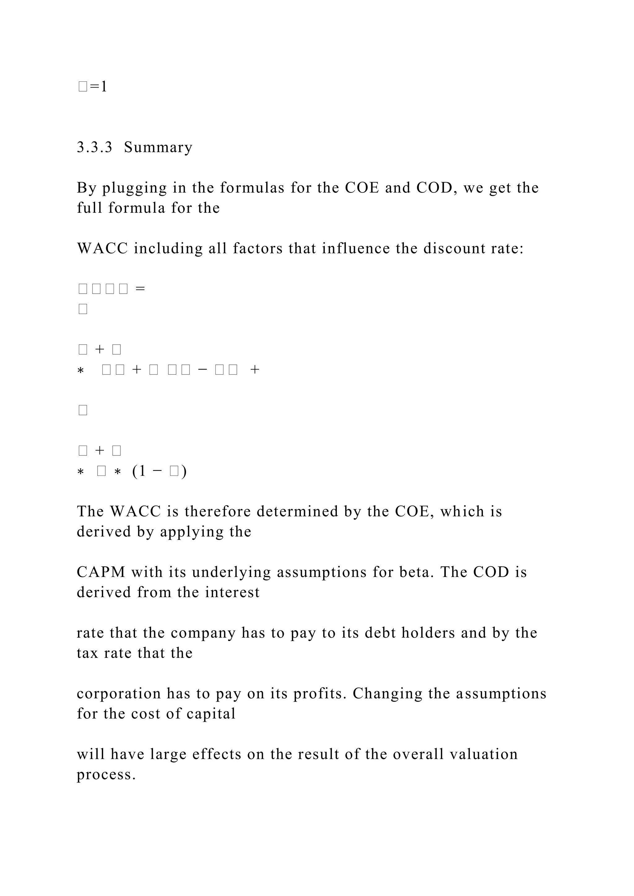 �=1
3.3.3 Summary
By plugging in the formulas for the COE and COD, we get the
full formula for the
WACC including all factors that influence the discount rate:
���� =
�
� + �
∗ �� + � �� − �� +
�
� + �
∗ � ∗ (1 − �)
The WACC is therefore determined by the COE, which is
derived by applying the
CAPM with its underlying assumptions for beta. The COD is
derived from the interest
rate that the company has to pay to its debt holders and by the
tax rate that the
corporation has to pay on its profits. Changing the assumptions
for the cost of capital
will have large effects on the result of the overall valuation
process.
 