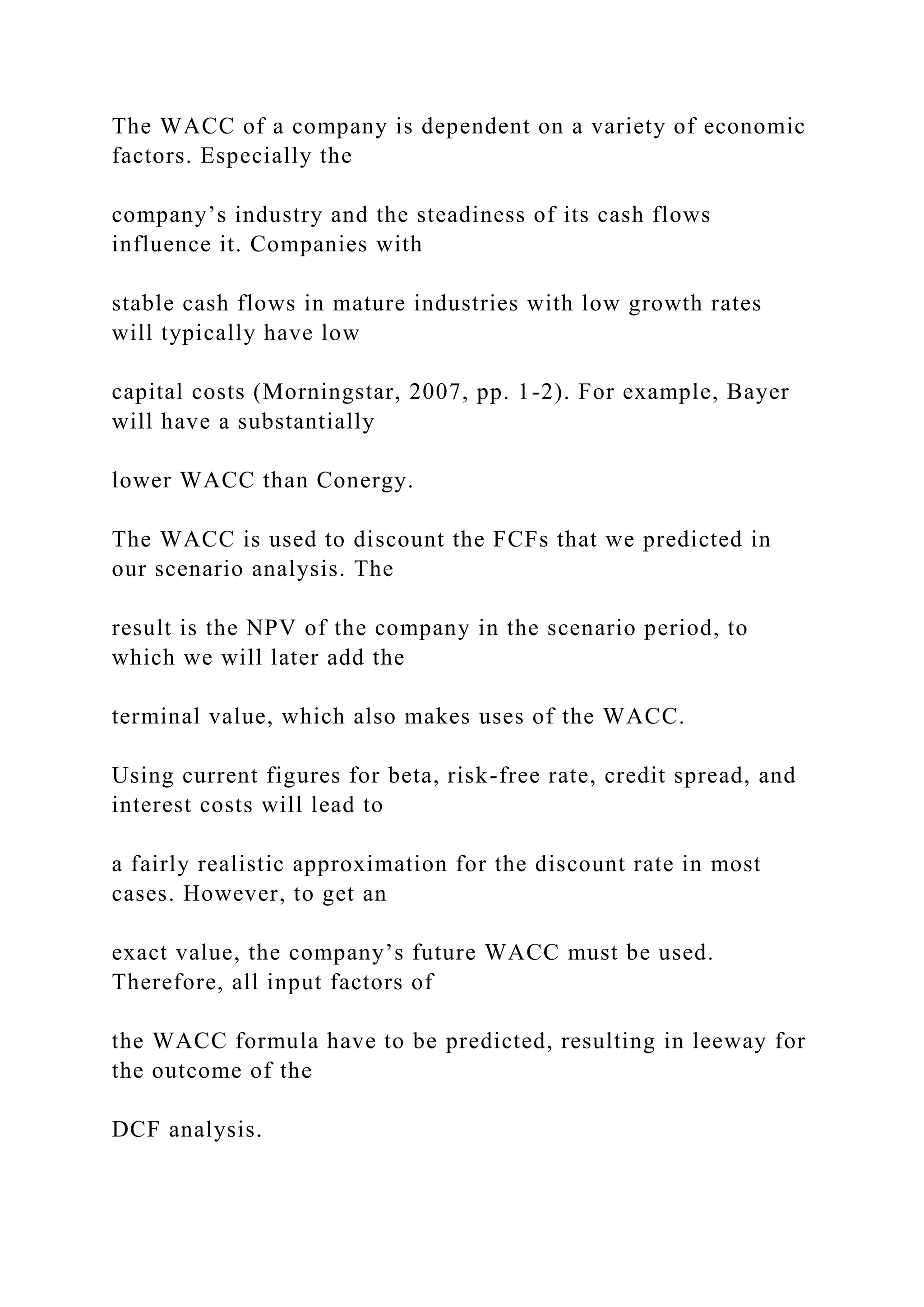 The WACC of a company is dependent on a variety of economic
factors. Especially the
company’s industry and the steadiness of its cash flows
influence it. Companies with
stable cash flows in mature industries with low growth rates
will typically have low
capital costs (Morningstar, 2007, pp. 1-2). For example, Bayer
will have a substantially
lower WACC than Conergy.
The WACC is used to discount the FCFs that we predicted in
our scenario analysis. The
result is the NPV of the company in the scenario period, to
which we will later add the
terminal value, which also makes uses of the WACC.
Using current figures for beta, risk-free rate, credit spread, and
interest costs will lead to
a fairly realistic approximation for the discount rate in most
cases. However, to get an
exact value, the company’s future WACC must be used.
Therefore, all input factors of
the WACC formula have to be predicted, resulting in leeway for
the outcome of the
DCF analysis.
 