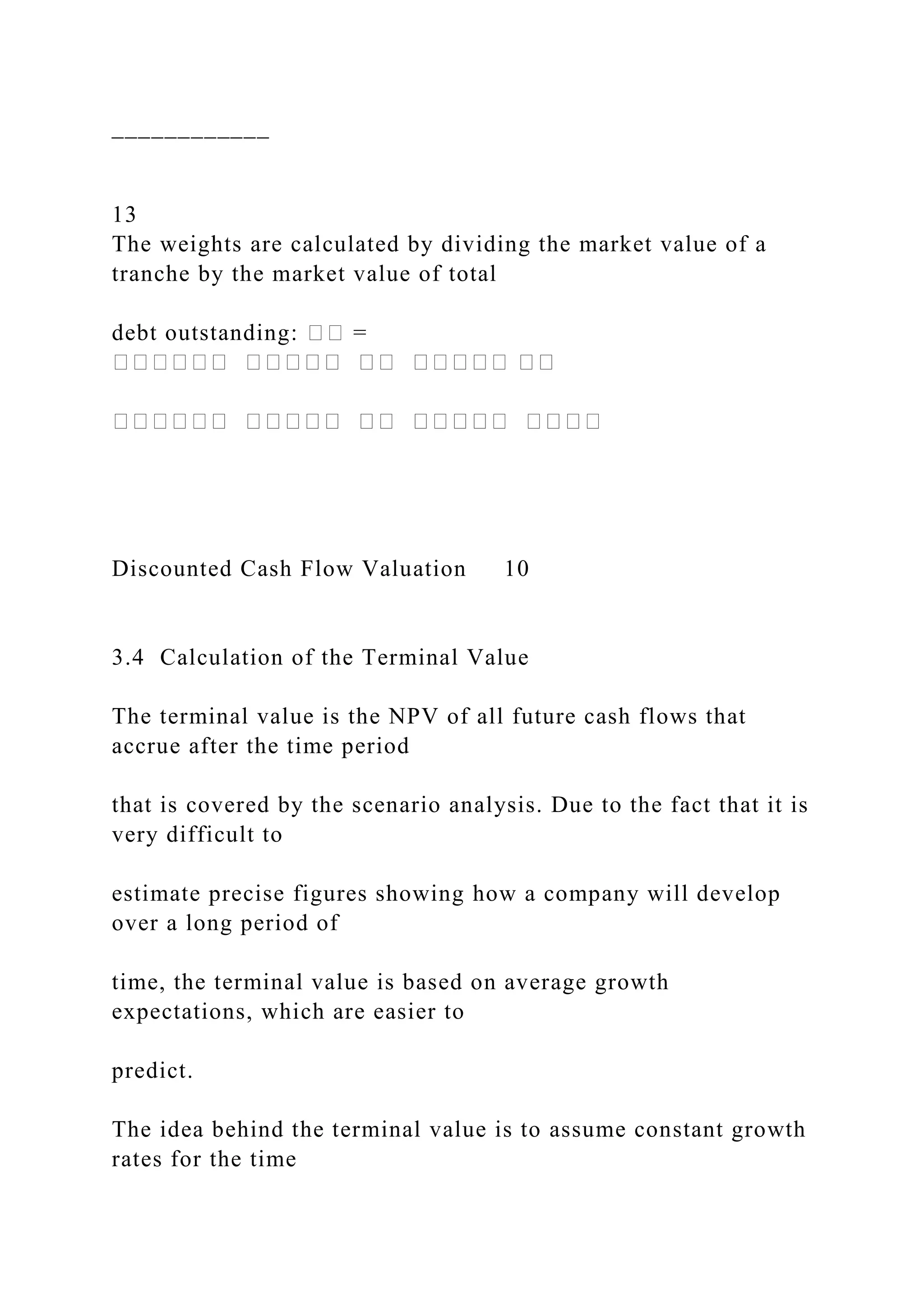 ____________
13
The weights are calculated by dividing the market value of a
tranche by the market value of total
debt outstanding: �� =
������ ����� �� ����� ��
������ ����� �� ����� ����
Discounted Cash Flow Valuation 10
3.4 Calculation of the Terminal Value
The terminal value is the NPV of all future cash flows that
accrue after the time period
that is covered by the scenario analysis. Due to the fact that it is
very difficult to
estimate precise figures showing how a company will develop
over a long period of
time, the terminal value is based on average growth
expectations, which are easier to
predict.
The idea behind the terminal value is to assume constant growth
rates for the time
 