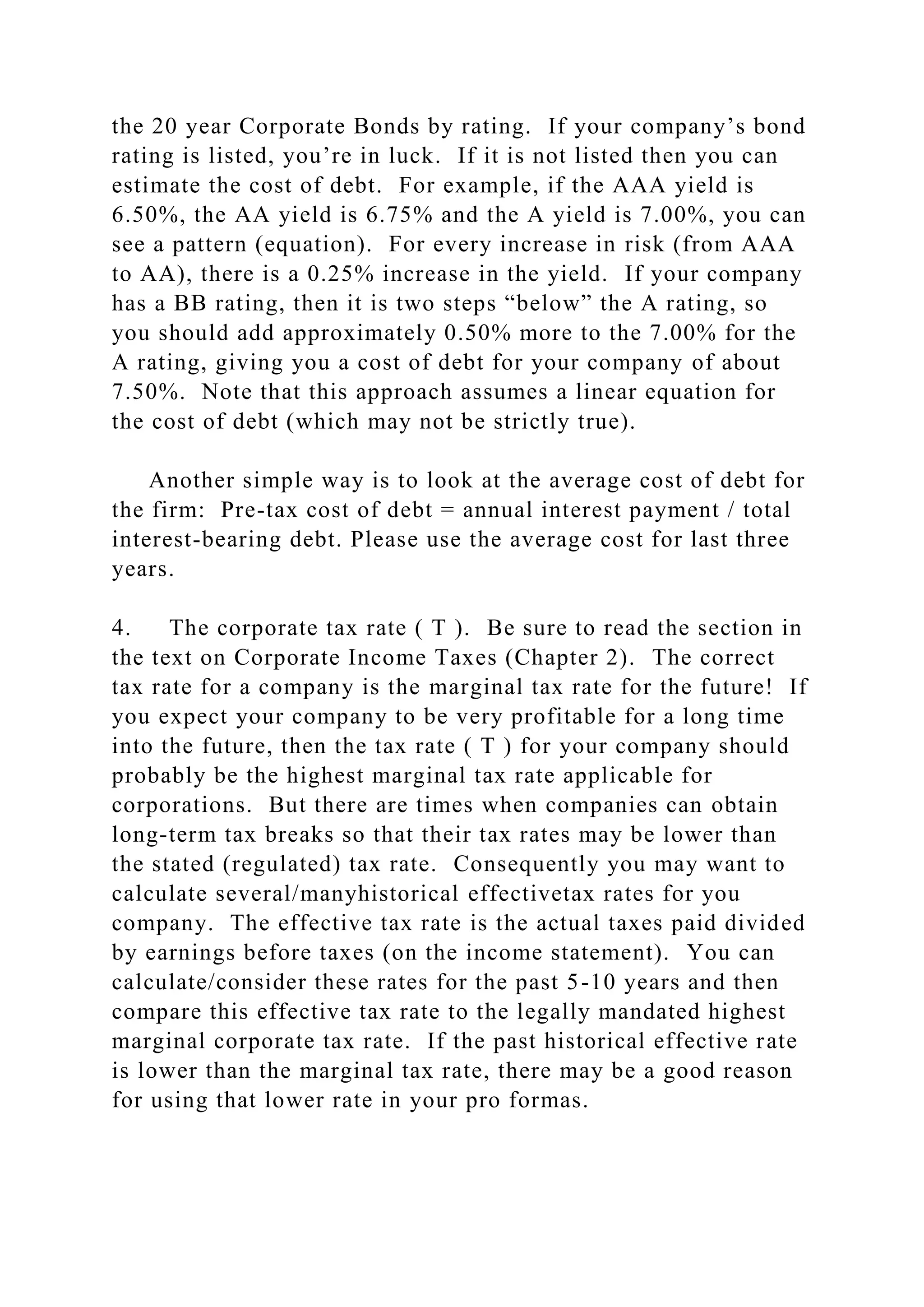 the 20 year Corporate Bonds by rating. If your company’s bond
rating is listed, you’re in luck. If it is not listed then you can
estimate the cost of debt. For example, if the AAA yield is
6.50%, the AA yield is 6.75% and the A yield is 7.00%, you can
see a pattern (equation). For every increase in risk (from AAA
to AA), there is a 0.25% increase in the yield. If your company
has a BB rating, then it is two steps “below” the A rating, so
you should add approximately 0.50% more to the 7.00% for the
A rating, giving you a cost of debt for your company of about
7.50%. Note that this approach assumes a linear equation for
the cost of debt (which may not be strictly true).
Another simple way is to look at the average cost of debt for
the firm: Pre-tax cost of debt = annual interest payment / total
interest-bearing debt. Please use the average cost for last three
years.
4. The corporate tax rate ( T ). Be sure to read the section in
the text on Corporate Income Taxes (Chapter 2). The correct
tax rate for a company is the marginal tax rate for the future! If
you expect your company to be very profitable for a long time
into the future, then the tax rate ( T ) for your company should
probably be the highest marginal tax rate applicable for
corporations. But there are times when companies can obtain
long-term tax breaks so that their tax rates may be lower than
the stated (regulated) tax rate. Consequently you may want to
calculate several/manyhistorical effectivetax rates for you
company. The effective tax rate is the actual taxes paid divided
by earnings before taxes (on the income statement). You can
calculate/consider these rates for the past 5-10 years and then
compare this effective tax rate to the legally mandated highest
marginal corporate tax rate. If the past historical effective rate
is lower than the marginal tax rate, there may be a good reason
for using that lower rate in your pro formas.
 