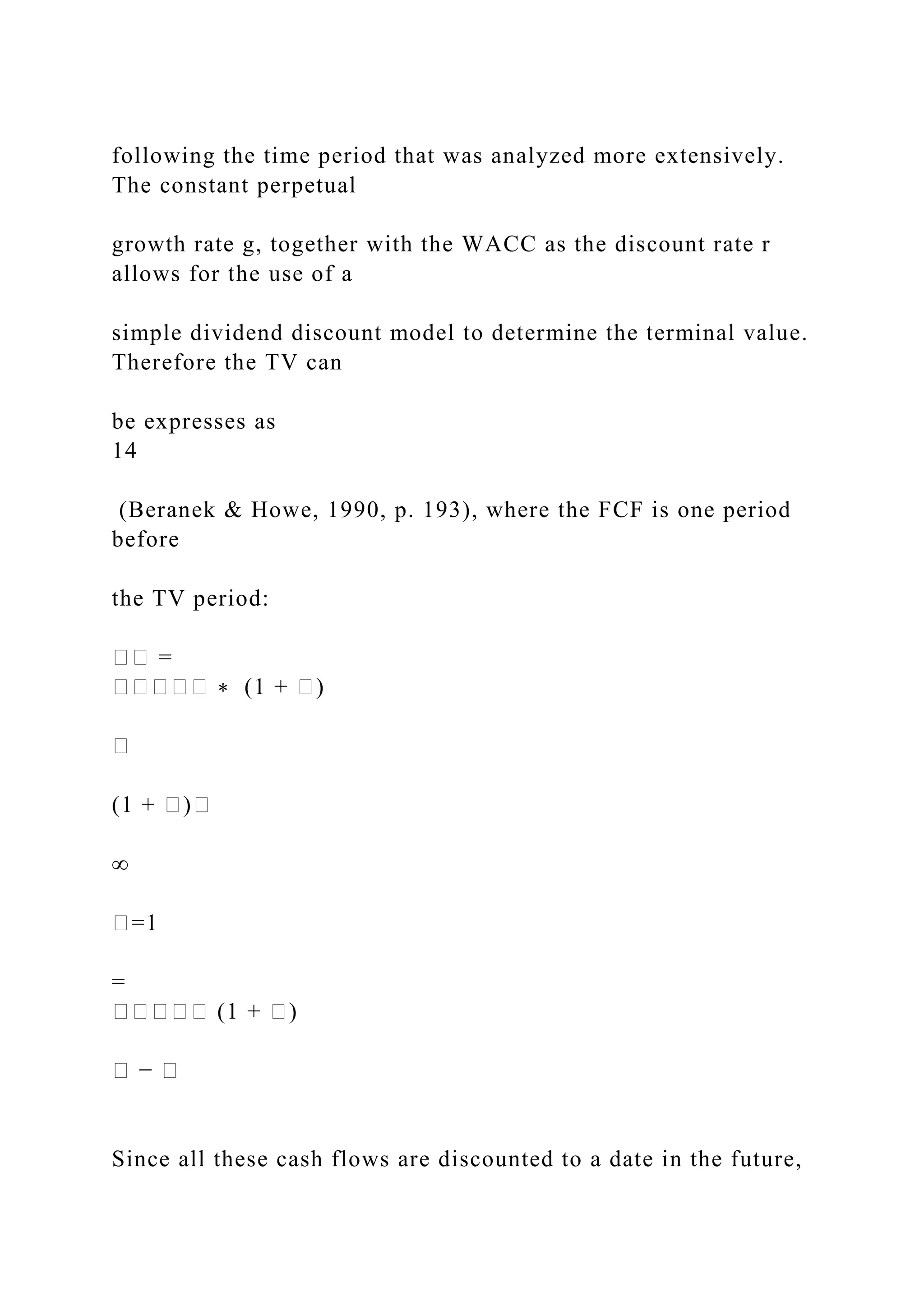 following the time period that was analyzed more extensively.
The constant perpetual
growth rate g, together with the WACC as the discount rate r
allows for the use of a
simple dividend discount model to determine the terminal value.
Therefore the TV can
be expresses as
14
(Beranek & Howe, 1990, p. 193), where the FCF is one period
before
the TV period:
�� =
����� ∗ (1 + �)
�
(1 + �)�
∞
�=1
=
����� (1 + �)
� − �
Since all these cash flows are discounted to a date in the future,
 