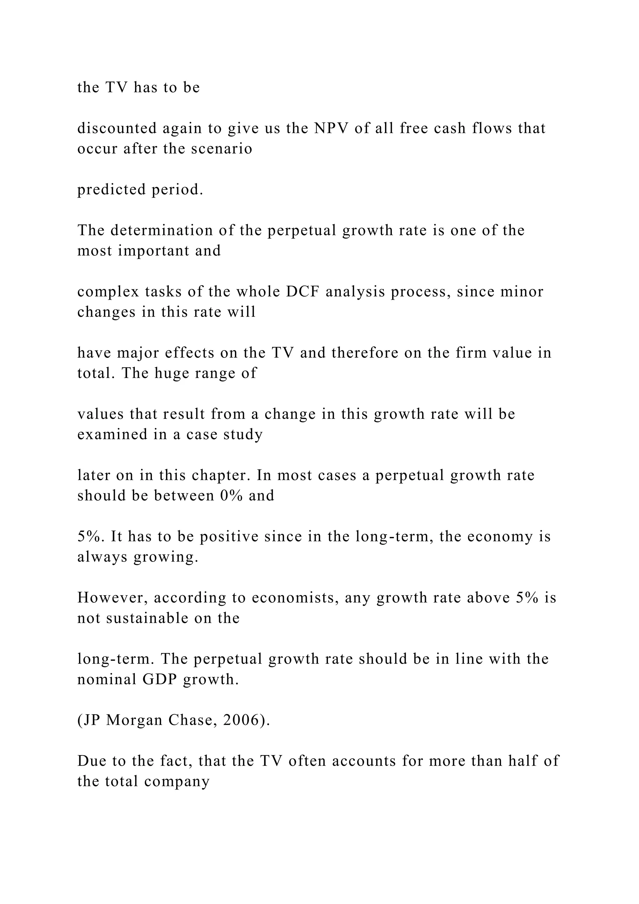 the TV has to be
discounted again to give us the NPV of all free cash flows that
occur after the scenario
predicted period.
The determination of the perpetual growth rate is one of the
most important and
complex tasks of the whole DCF analysis process, since minor
changes in this rate will
have major effects on the TV and therefore on the firm value in
total. The huge range of
values that result from a change in this growth rate will be
examined in a case study
later on in this chapter. In most cases a perpetual growth rate
should be between 0% and
5%. It has to be positive since in the long-term, the economy is
always growing.
However, according to economists, any growth rate above 5% is
not sustainable on the
long-term. The perpetual growth rate should be in line with the
nominal GDP growth.
(JP Morgan Chase, 2006).
Due to the fact, that the TV often accounts for more than half of
the total company
 