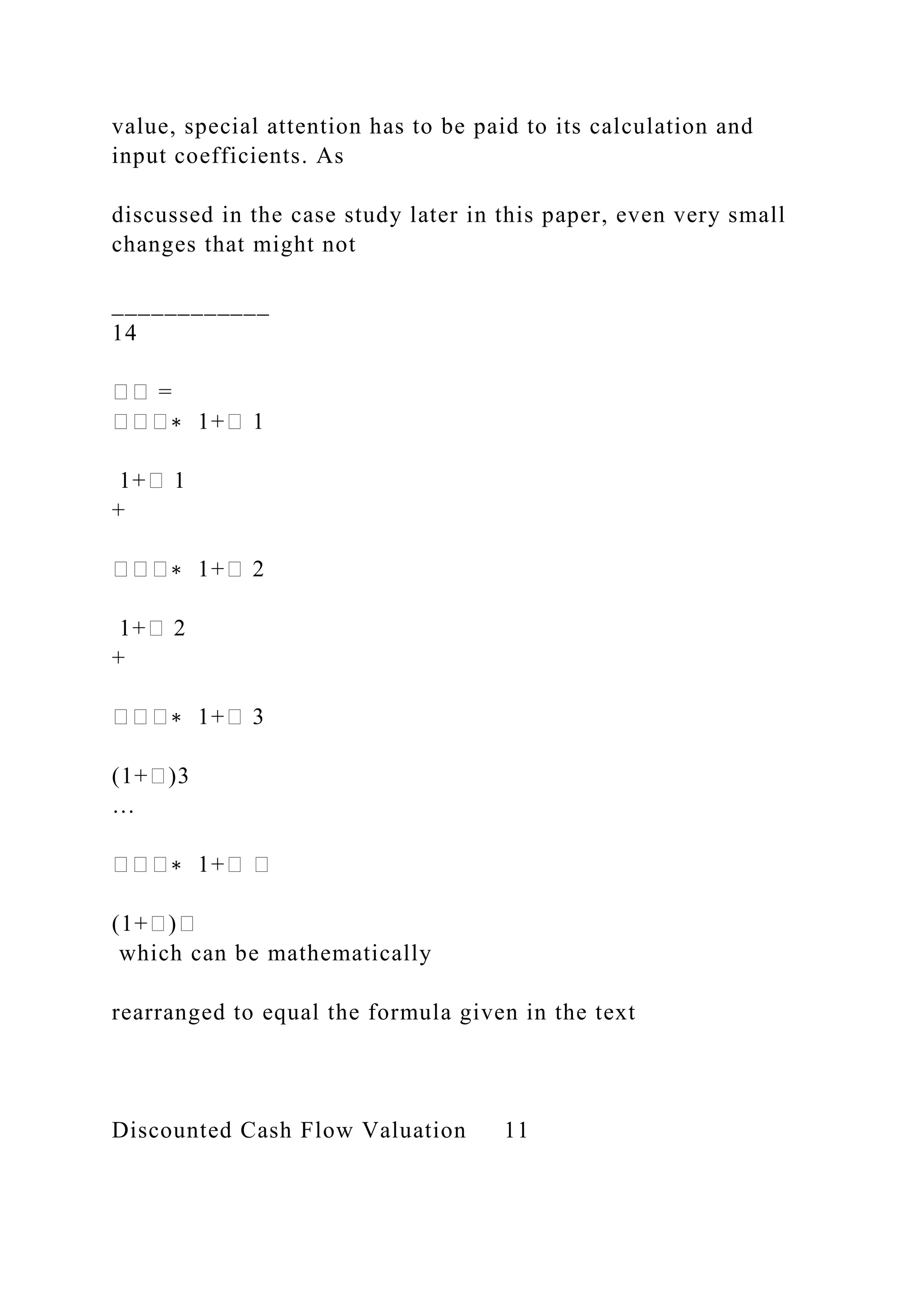 value, special attention has to be paid to its calculation and
input coefficients. As
discussed in the case study later in this paper, even very small
changes that might not
____________
14
�� =
���∗ 1+� 1
1+� 1
+
���∗ 1+� 2
1+� 2
+
���∗ 1+� 3
(1+�)3
…
���∗ 1+� �
(1+�)�
which can be mathematically
rearranged to equal the formula given in the text
Discounted Cash Flow Valuation 11
 