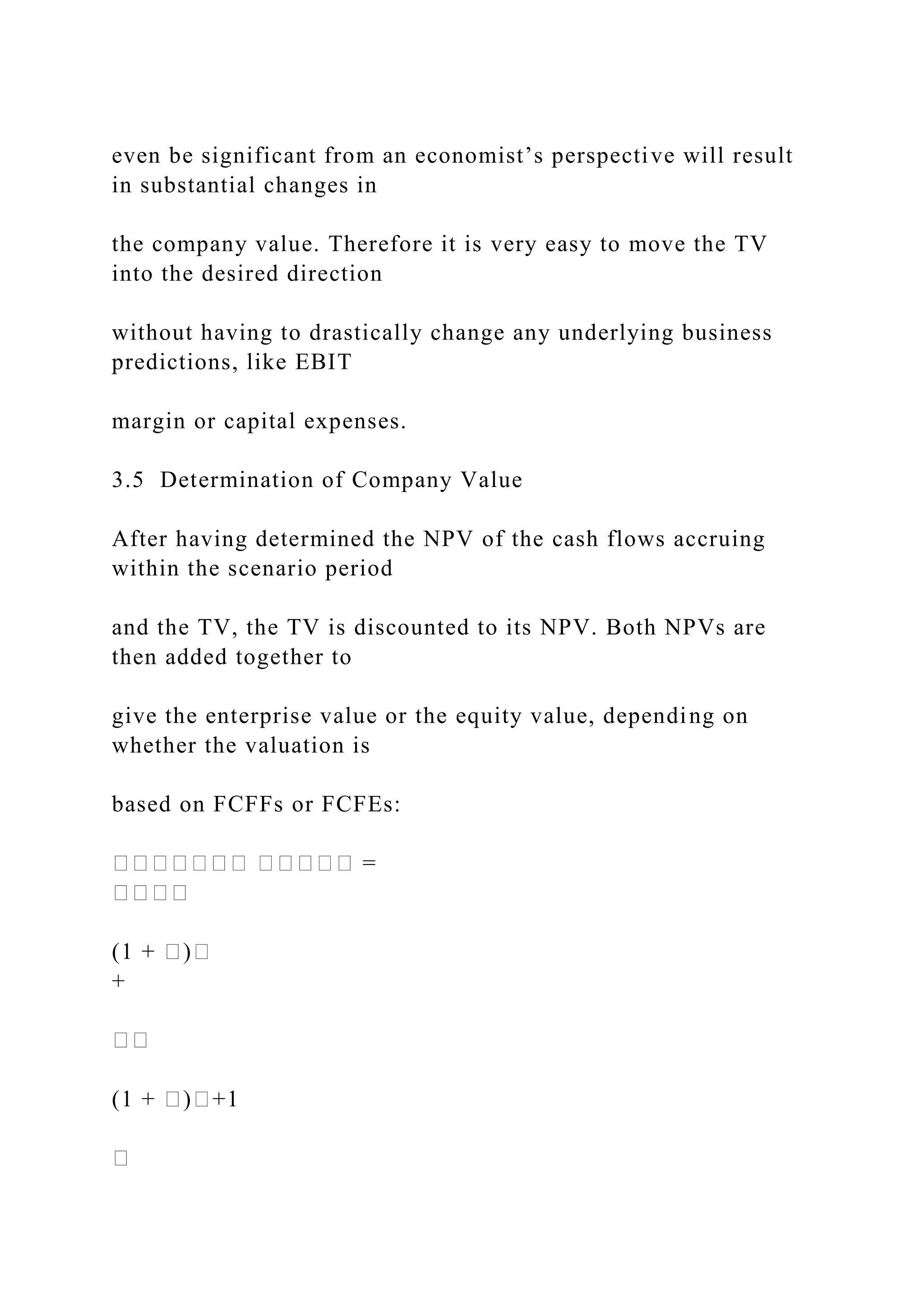 even be significant from an economist’s perspective will result
in substantial changes in
the company value. Therefore it is very easy to move the TV
into the desired direction
without having to drastically change any underlying business
predictions, like EBIT
margin or capital expenses.
3.5 Determination of Company Value
After having determined the NPV of the cash flows accruing
within the scenario period
and the TV, the TV is discounted to its NPV. Both NPVs are
then added together to
give the enterprise value or the equity value, depending on
whether the valuation is
based on FCFFs or FCFEs:
������� ����� =
����
(1 + �)�
+
��
(1 + �)�+1
�
 