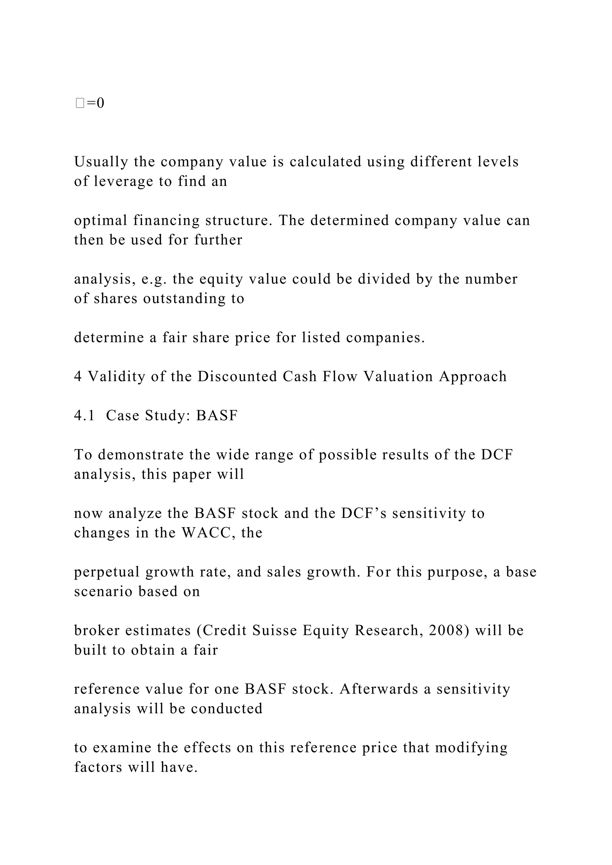 �=0
Usually the company value is calculated using different levels
of leverage to find an
optimal financing structure. The determined company value can
then be used for further
analysis, e.g. the equity value could be divided by the number
of shares outstanding to
determine a fair share price for listed companies.
4 Validity of the Discounted Cash Flow Valuation Approach
4.1 Case Study: BASF
To demonstrate the wide range of possible results of the DCF
analysis, this paper will
now analyze the BASF stock and the DCF’s sensitivity to
changes in the WACC, the
perpetual growth rate, and sales growth. For this purpose, a base
scenario based on
broker estimates (Credit Suisse Equity Research, 2008) will be
built to obtain a fair
reference value for one BASF stock. Afterwards a sensitivity
analysis will be conducted
to examine the effects on this reference price that modifying
factors will have.
 
