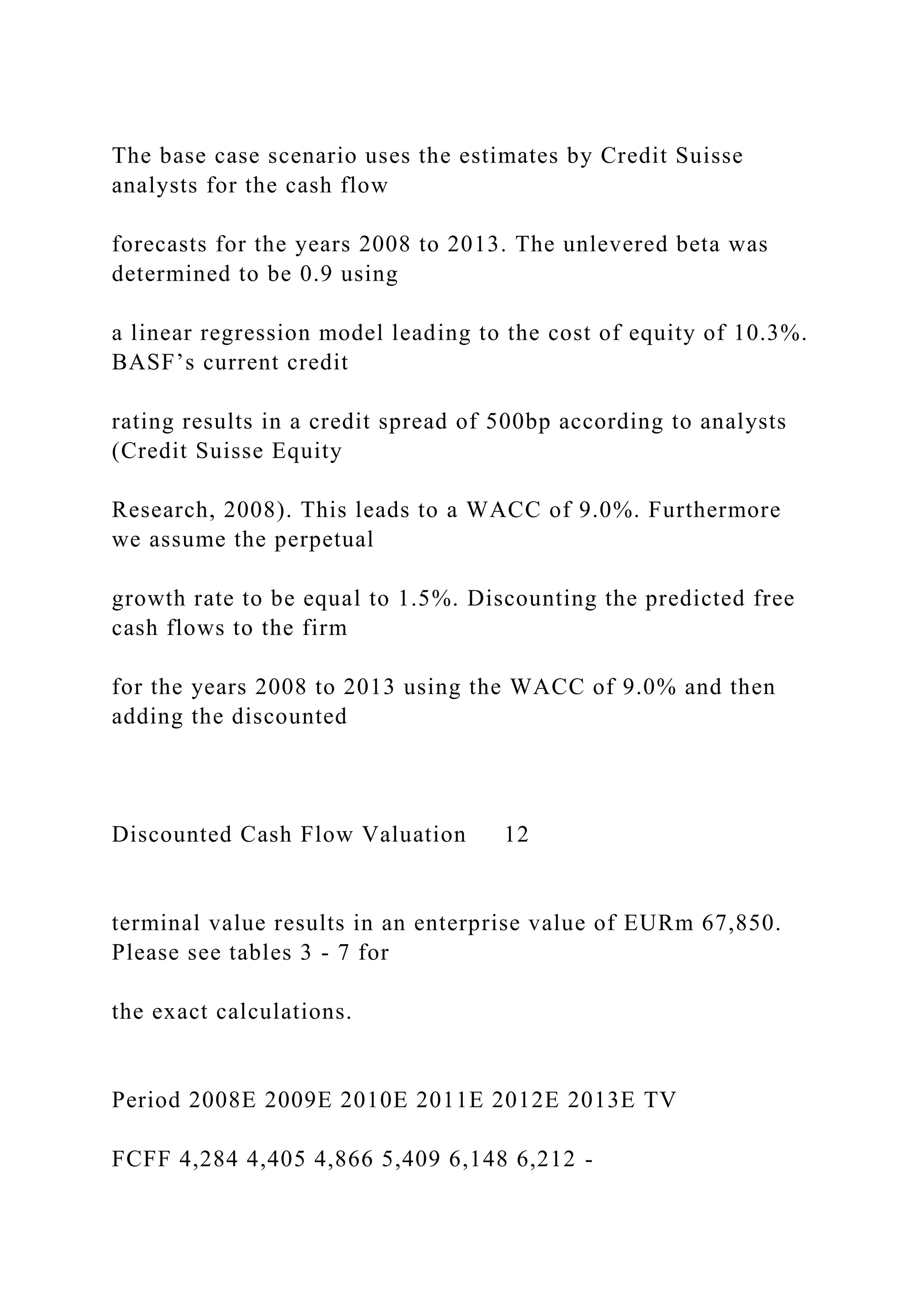 The base case scenario uses the estimates by Credit Suisse
analysts for the cash flow
forecasts for the years 2008 to 2013. The unlevered beta was
determined to be 0.9 using
a linear regression model leading to the cost of equity of 10.3%.
BASF’s current credit
rating results in a credit spread of 500bp according to analysts
(Credit Suisse Equity
Research, 2008). This leads to a WACC of 9.0%. Furthermore
we assume the perpetual
growth rate to be equal to 1.5%. Discounting the predicted free
cash flows to the firm
for the years 2008 to 2013 using the WACC of 9.0% and then
adding the discounted
Discounted Cash Flow Valuation 12
terminal value results in an enterprise value of EURm 67,850.
Please see tables 3 - 7 for
the exact calculations.
Period 2008E 2009E 2010E 2011E 2012E 2013E TV
FCFF 4,284 4,405 4,866 5,409 6,148 6,212 -
 