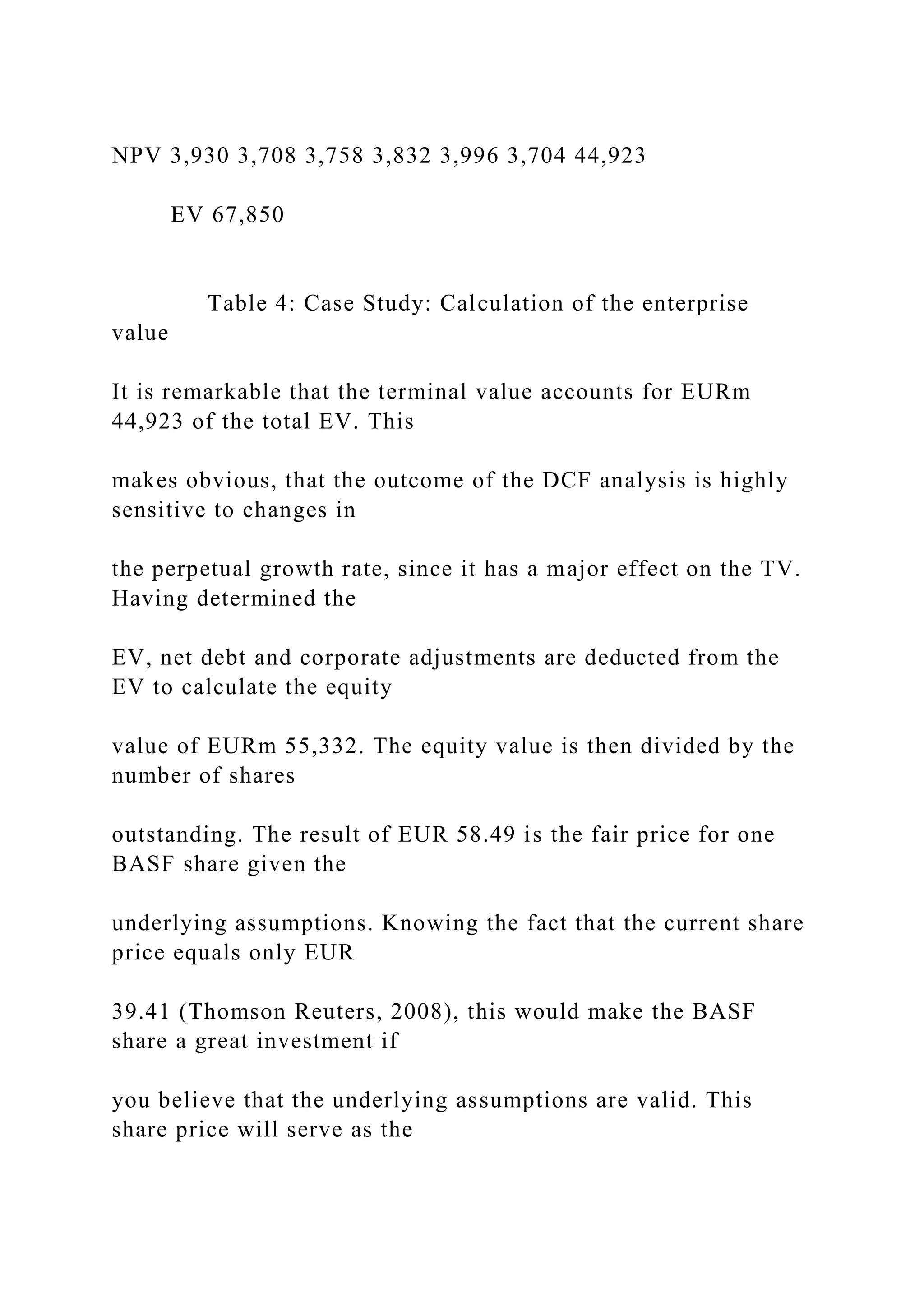NPV 3,930 3,708 3,758 3,832 3,996 3,704 44,923
EV 67,850
Table 4: Case Study: Calculation of the enterprise
value
It is remarkable that the terminal value accounts for EURm
44,923 of the total EV. This
makes obvious, that the outcome of the DCF analysis is highly
sensitive to changes in
the perpetual growth rate, since it has a major effect on the TV.
Having determined the
EV, net debt and corporate adjustments are deducted from the
EV to calculate the equity
value of EURm 55,332. The equity value is then divided by the
number of shares
outstanding. The result of EUR 58.49 is the fair price for one
BASF share given the
underlying assumptions. Knowing the fact that the current share
price equals only EUR
39.41 (Thomson Reuters, 2008), this would make the BASF
share a great investment if
you believe that the underlying assumptions are valid. This
share price will serve as the
 