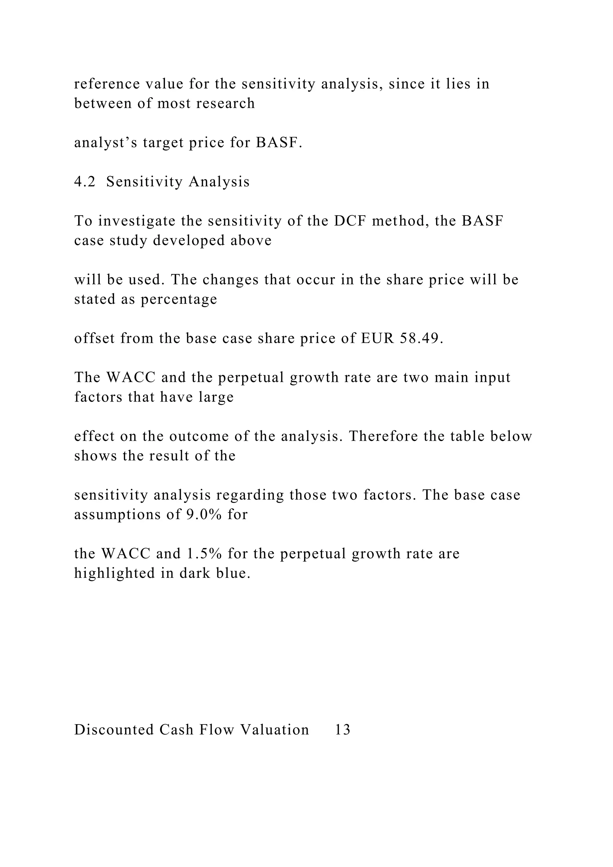 reference value for the sensitivity analysis, since it lies in
between of most research
analyst’s target price for BASF.
4.2 Sensitivity Analysis
To investigate the sensitivity of the DCF method, the BASF
case study developed above
will be used. The changes that occur in the share price will be
stated as percentage
offset from the base case share price of EUR 58.49.
The WACC and the perpetual growth rate are two main input
factors that have large
effect on the outcome of the analysis. Therefore the table below
shows the result of the
sensitivity analysis regarding those two factors. The base case
assumptions of 9.0% for
the WACC and 1.5% for the perpetual growth rate are
highlighted in dark blue.
Discounted Cash Flow Valuation 13
 