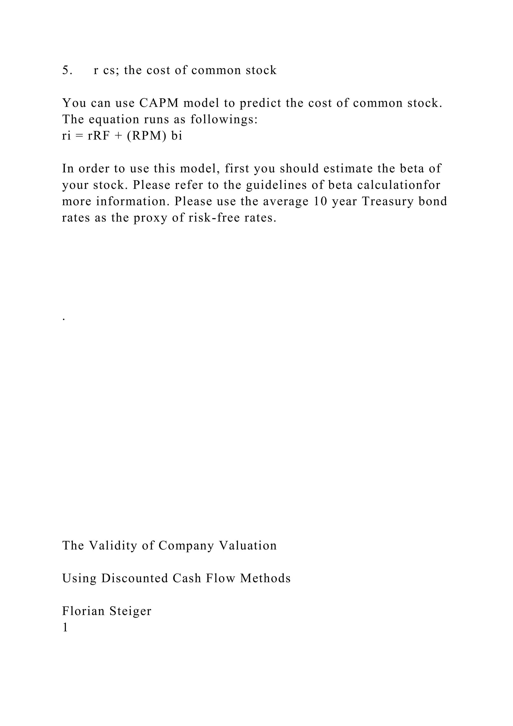 5. r cs; the cost of common stock
You can use CAPM model to predict the cost of common stock.
The equation runs as followings:
ri = rRF + (RPM) bi
In order to use this model, first you should estimate the beta of
your stock. Please refer to the guidelines of beta calculationfor
more information. Please use the average 10 year Treasury bond
rates as the proxy of risk-free rates.
.
The Validity of Company Valuation
Using Discounted Cash Flow Methods
Florian Steiger
1
 