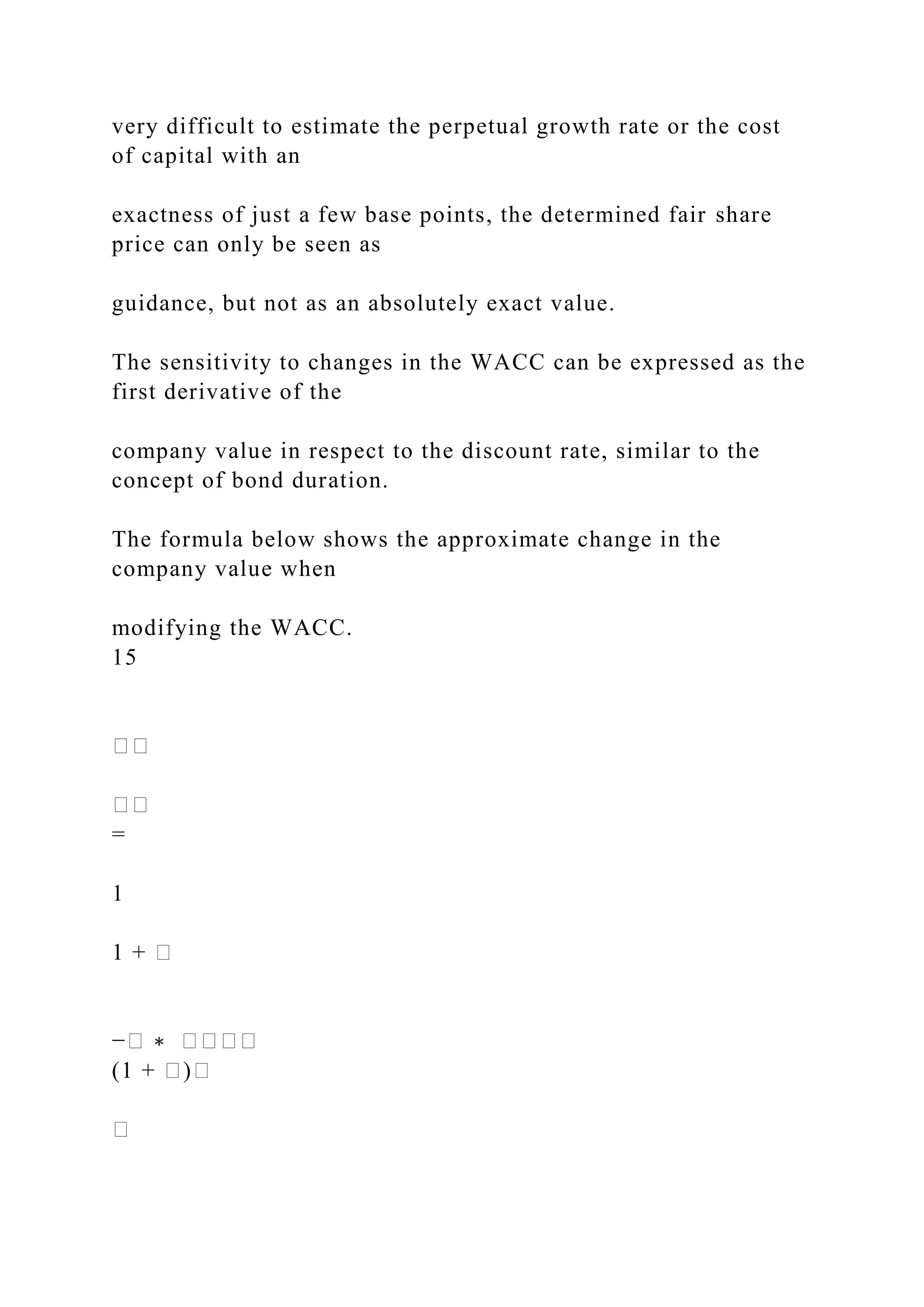 very difficult to estimate the perpetual growth rate or the cost
of capital with an
exactness of just a few base points, the determined fair share
price can only be seen as
guidance, but not as an absolutely exact value.
The sensitivity to changes in the WACC can be expressed as the
first derivative of the
company value in respect to the discount rate, similar to the
concept of bond duration.
The formula below shows the approximate change in the
company value when
modifying the WACC.
15
��
��
=
1
1 + �
−� ∗ ����
(1 + �)�
�
 