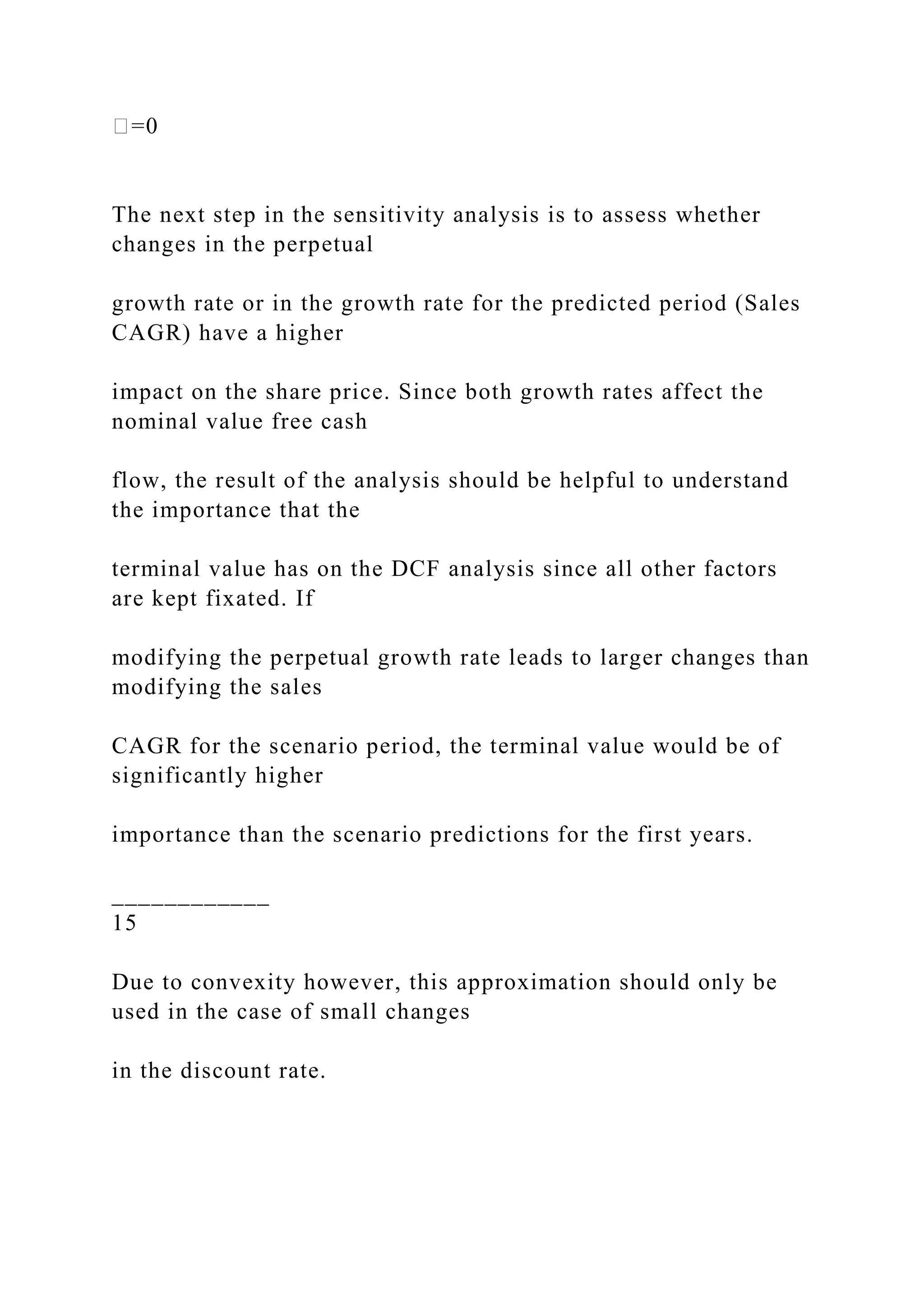 �=0
The next step in the sensitivity analysis is to assess whether
changes in the perpetual
growth rate or in the growth rate for the predicted period (Sales
CAGR) have a higher
impact on the share price. Since both growth rates affect the
nominal value free cash
flow, the result of the analysis should be helpful to understand
the importance that the
terminal value has on the DCF analysis since all other factors
are kept fixated. If
modifying the perpetual growth rate leads to larger changes than
modifying the sales
CAGR for the scenario period, the terminal value would be of
significantly higher
importance than the scenario predictions for the first years.
____________
15
Due to convexity however, this approximation should only be
used in the case of small changes
in the discount rate.
 