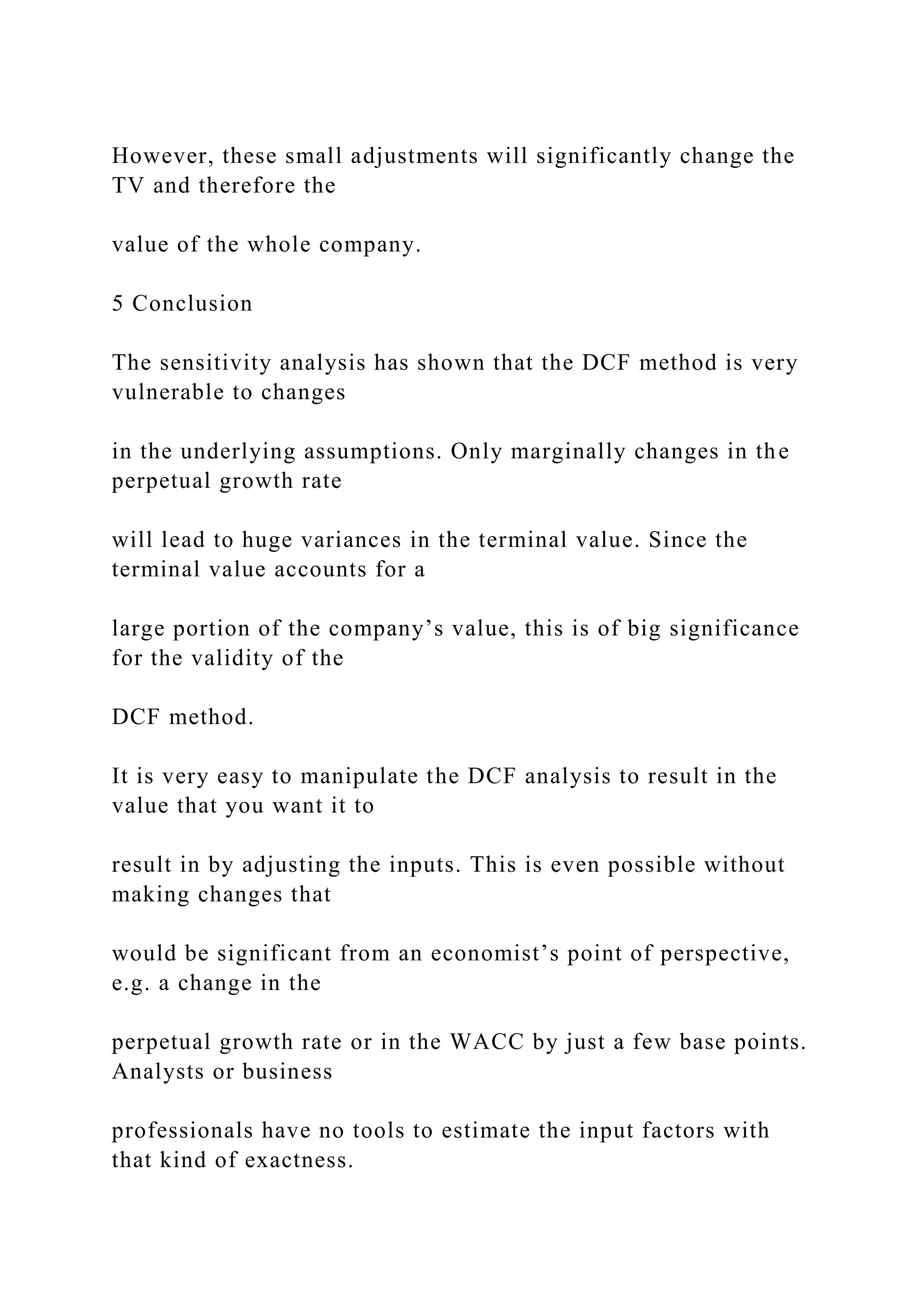 However, these small adjustments will significantly change the
TV and therefore the
value of the whole company.
5 Conclusion
The sensitivity analysis has shown that the DCF method is very
vulnerable to changes
in the underlying assumptions. Only marginally changes in the
perpetual growth rate
will lead to huge variances in the terminal value. Since the
terminal value accounts for a
large portion of the company’s value, this is of big significance
for the validity of the
DCF method.
It is very easy to manipulate the DCF analysis to result in the
value that you want it to
result in by adjusting the inputs. This is even possible without
making changes that
would be significant from an economist’s point of perspective,
e.g. a change in the
perpetual growth rate or in the WACC by just a few base points.
Analysts or business
professionals have no tools to estimate the input factors with
that kind of exactness.
 
