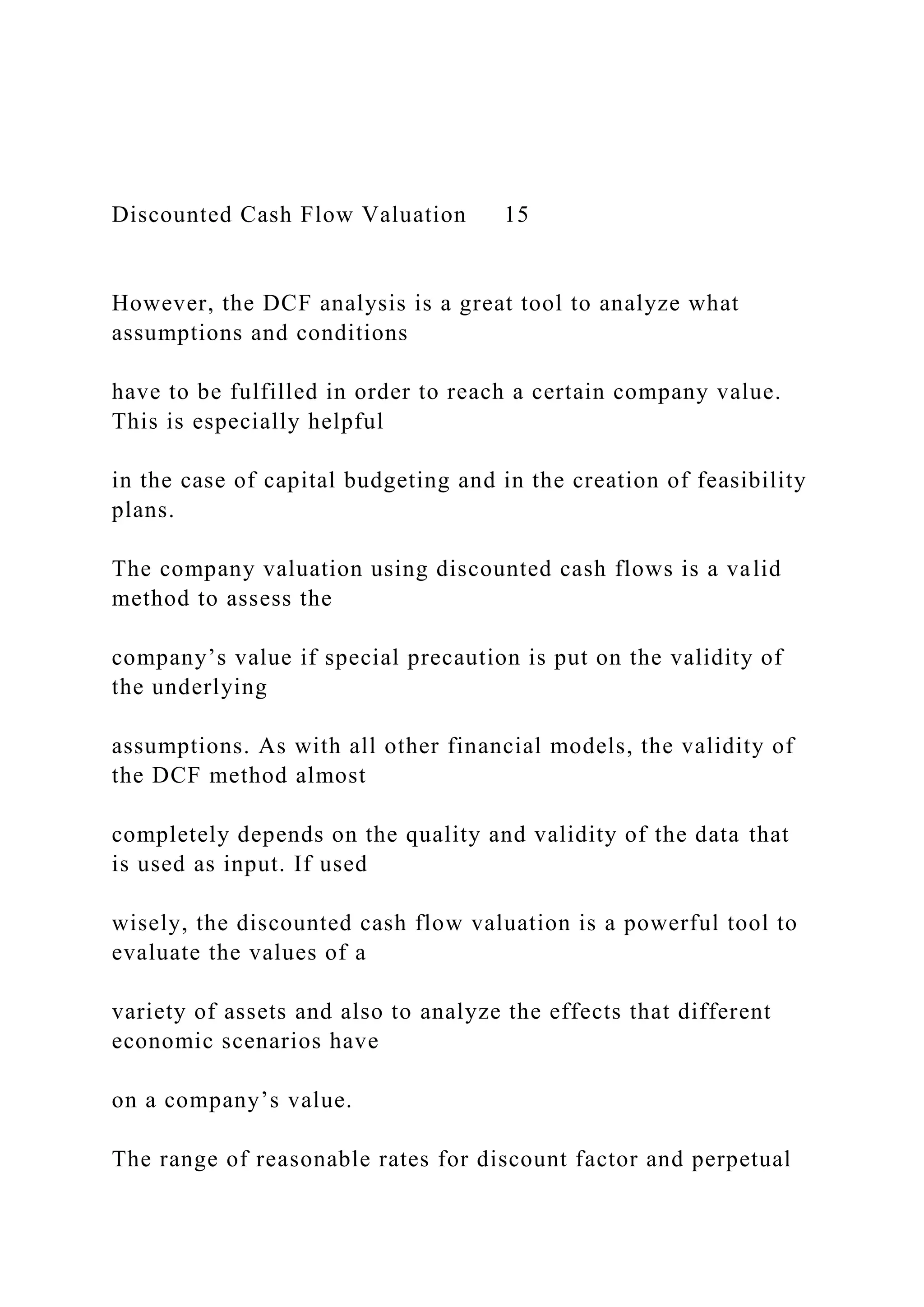 Discounted Cash Flow Valuation 15
However, the DCF analysis is a great tool to analyze what
assumptions and conditions
have to be fulfilled in order to reach a certain company value.
This is especially helpful
in the case of capital budgeting and in the creation of feasibility
plans.
The company valuation using discounted cash flows is a valid
method to assess the
company’s value if special precaution is put on the validity of
the underlying
assumptions. As with all other financial models, the validity of
the DCF method almost
completely depends on the quality and validity of the data that
is used as input. If used
wisely, the discounted cash flow valuation is a powerful tool to
evaluate the values of a
variety of assets and also to analyze the effects that different
economic scenarios have
on a company’s value.
The range of reasonable rates for discount factor and perpetual
 