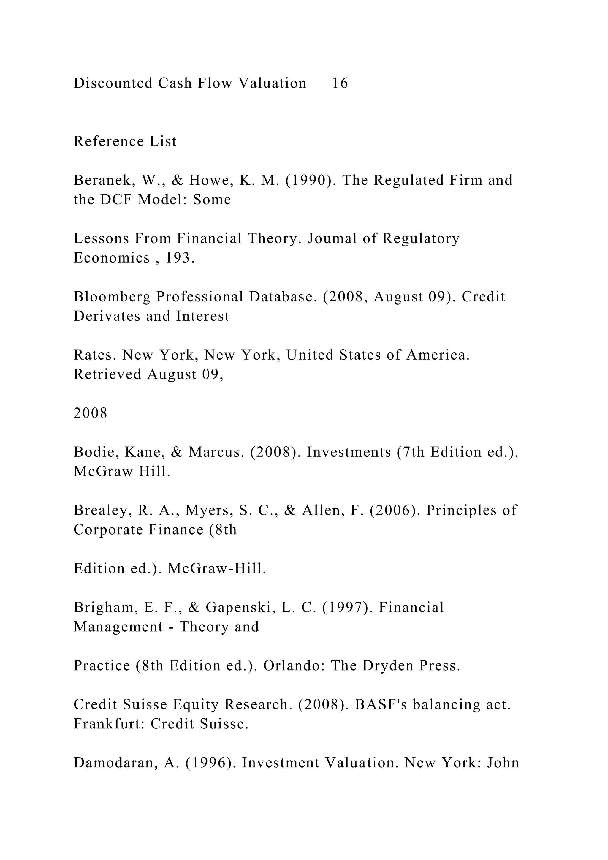 Discounted Cash Flow Valuation 16
Reference List
Beranek, W., & Howe, K. M. (1990). The Regulated Firm and
the DCF Model: Some
Lessons From Financial Theory. Joumal of Regulatory
Economics , 193.
Bloomberg Professional Database. (2008, August 09). Credit
Derivates and Interest
Rates. New York, New York, United States of America.
Retrieved August 09,
2008
Bodie, Kane, & Marcus. (2008). Investments (7th Edition ed.).
McGraw Hill.
Brealey, R. A., Myers, S. C., & Allen, F. (2006). Principles of
Corporate Finance (8th
Edition ed.). McGraw-Hill.
Brigham, E. F., & Gapenski, L. C. (1997). Financial
Management - Theory and
Practice (8th Edition ed.). Orlando: The Dryden Press.
Credit Suisse Equity Research. (2008). BASF's balancing act.
Frankfurt: Credit Suisse.
Damodaran, A. (1996). Investment Valuation. New York: John
 
