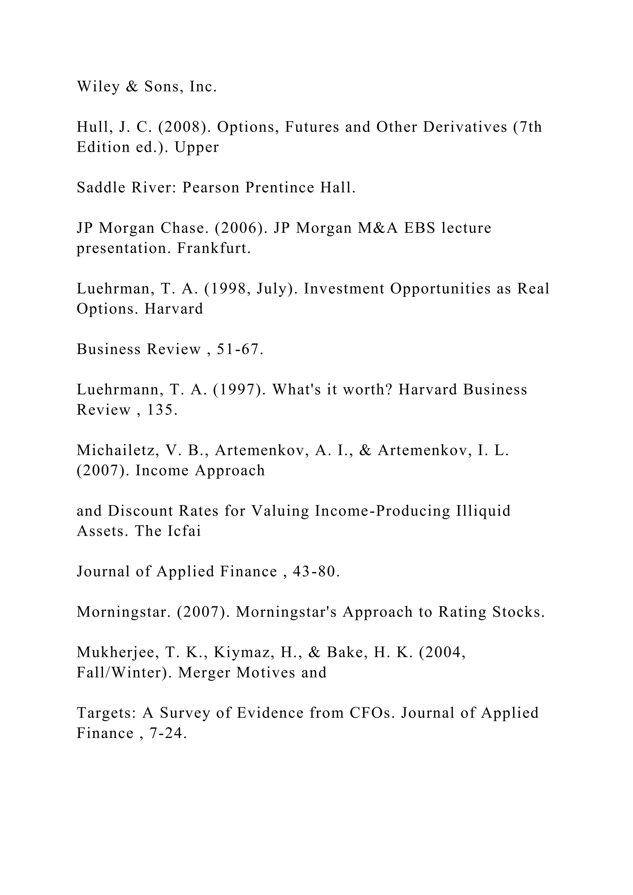 Wiley & Sons, Inc.
Hull, J. C. (2008). Options, Futures and Other Derivatives (7th
Edition ed.). Upper
Saddle River: Pearson Prentince Hall.
JP Morgan Chase. (2006). JP Morgan M&A EBS lecture
presentation. Frankfurt.
Luehrman, T. A. (1998, July). Investment Opportunities as Real
Options. Harvard
Business Review , 51-67.
Luehrmann, T. A. (1997). What's it worth? Harvard Business
Review , 135.
Michailetz, V. B., Artemenkov, A. I., & Artemenkov, I. L.
(2007). Income Approach
and Discount Rates for Valuing Income-Producing Illiquid
Assets. The Icfai
Journal of Applied Finance , 43-80.
Morningstar. (2007). Morningstar's Approach to Rating Stocks.
Mukherjee, T. K., Kiymaz, H., & Bake, H. K. (2004,
Fall/Winter). Merger Motives and
Targets: A Survey of Evidence from CFOs. Journal of Applied
Finance , 7-24.
 