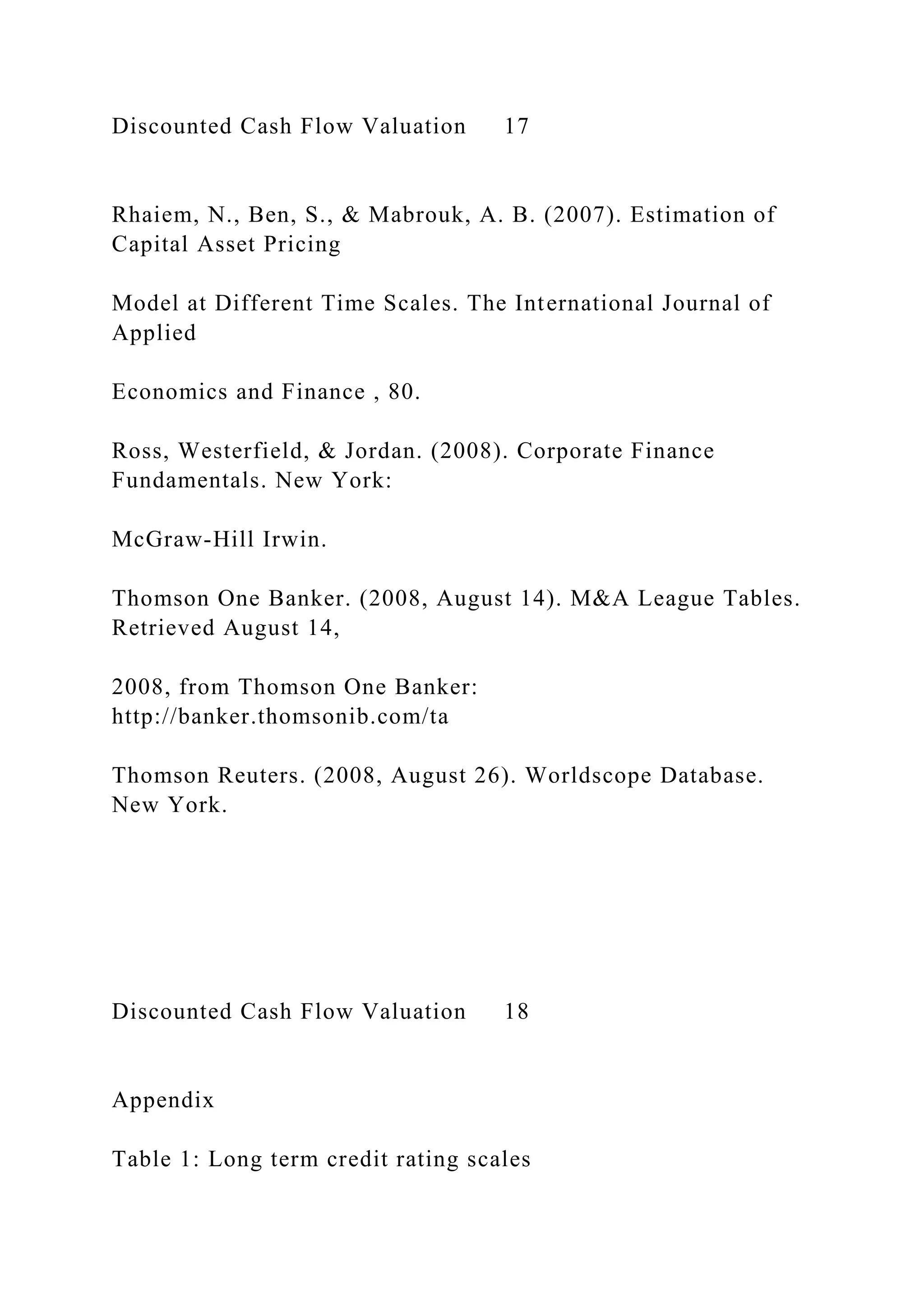 Discounted Cash Flow Valuation 17
Rhaiem, N., Ben, S., & Mabrouk, A. B. (2007). Estimation of
Capital Asset Pricing
Model at Different Time Scales. The International Journal of
Applied
Economics and Finance , 80.
Ross, Westerfield, & Jordan. (2008). Corporate Finance
Fundamentals. New York:
McGraw-Hill Irwin.
Thomson One Banker. (2008, August 14). M&A League Tables.
Retrieved August 14,
2008, from Thomson One Banker:
http://banker.thomsonib.com/ta
Thomson Reuters. (2008, August 26). Worldscope Database.
New York.
Discounted Cash Flow Valuation 18
Appendix
Table 1: Long term credit rating scales
 