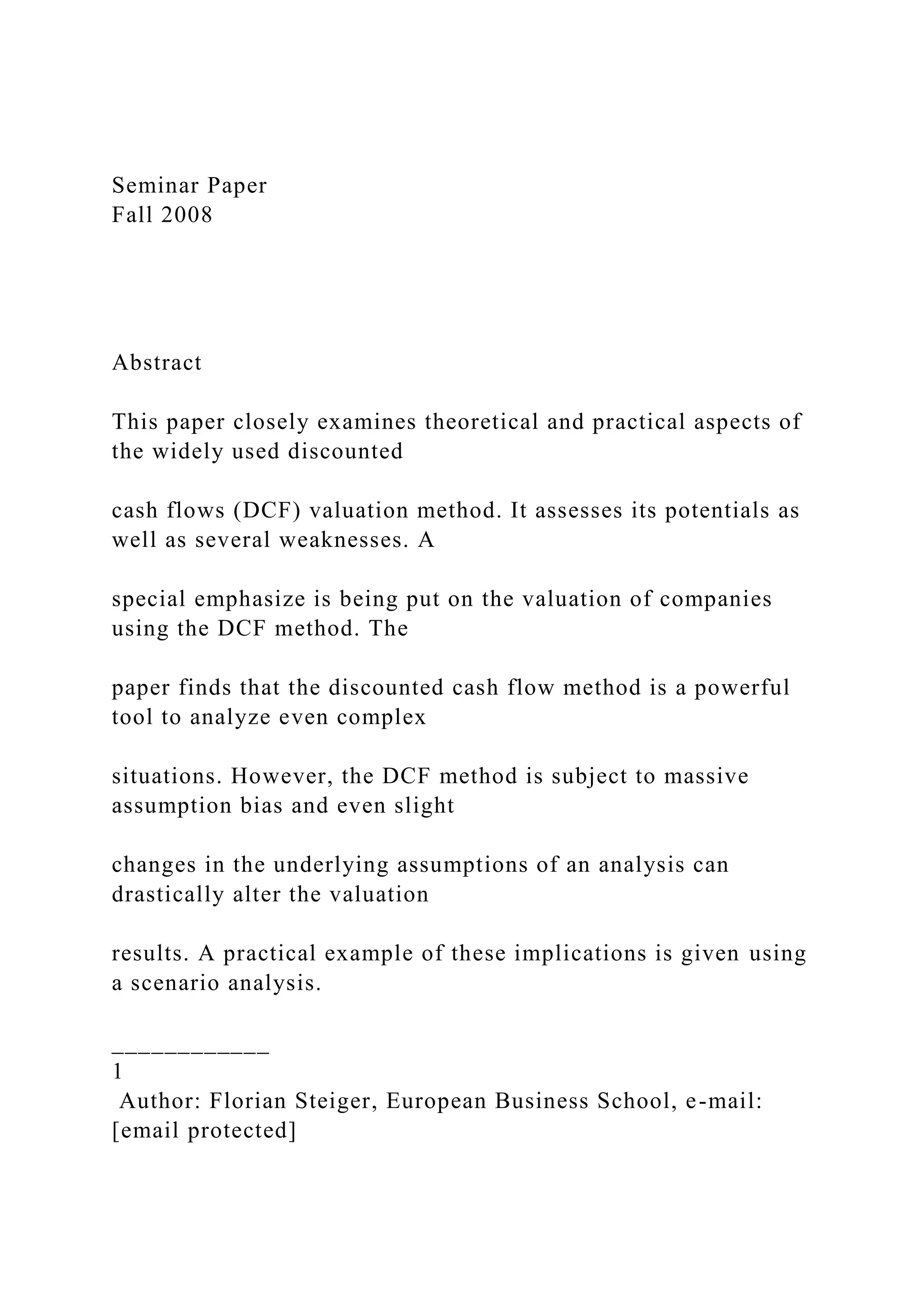 Seminar Paper
Fall 2008
Abstract
This paper closely examines theoretical and practical aspects of
the widely used discounted
cash flows (DCF) valuation method. It assesses its potentials as
well as several weaknesses. A
special emphasize is being put on the valuation of companies
using the DCF method. The
paper finds that the discounted cash flow method is a powerful
tool to analyze even complex
situations. However, the DCF method is subject to massive
assumption bias and even slight
changes in the underlying assumptions of an analysis can
drastically alter the valuation
results. A practical example of these implications is given using
a scenario analysis.
____________
1
Author: Florian Steiger, European Business School, e-mail:
[email protected]
 