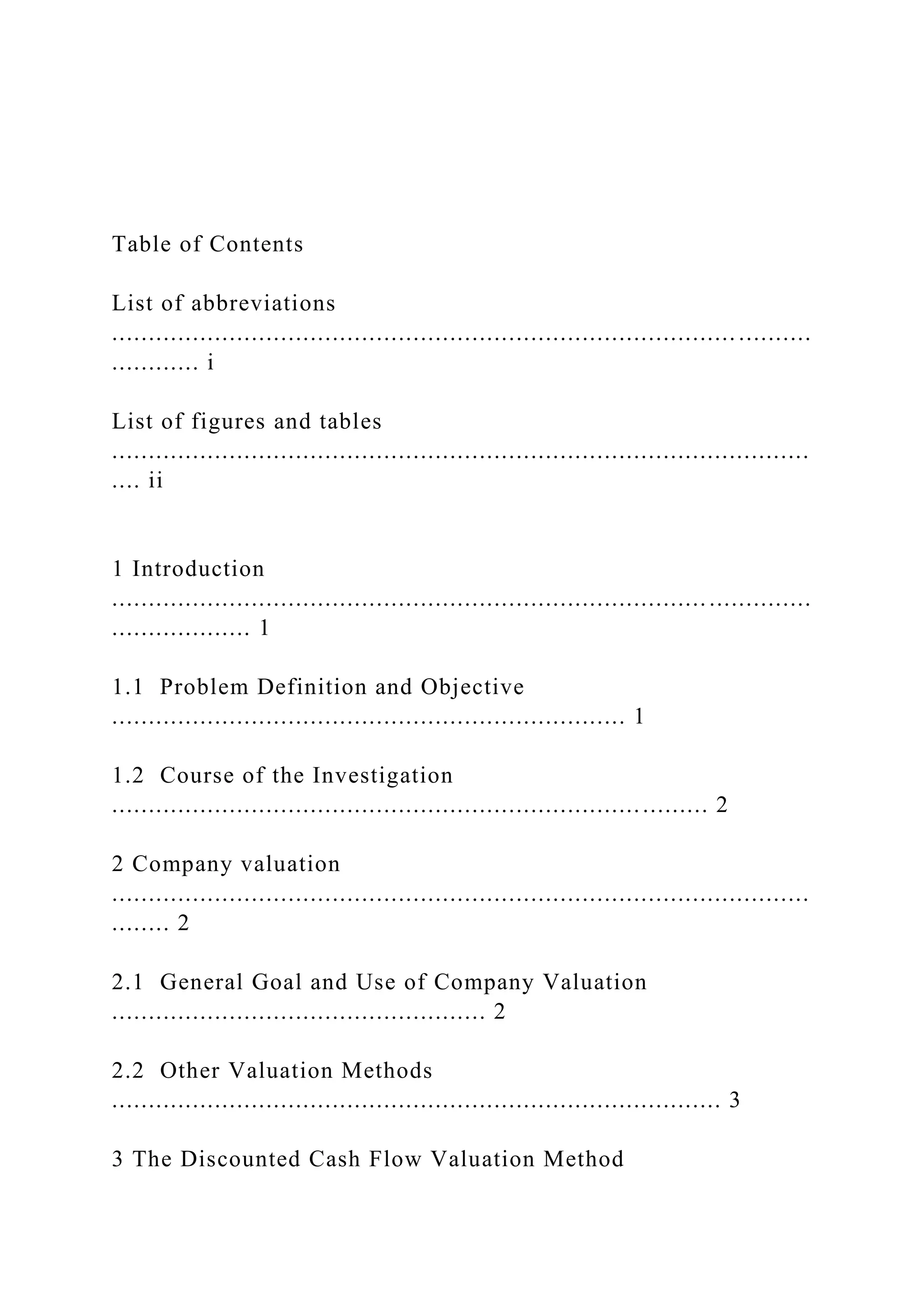 Table of Contents
List of abbreviations
..................................................................................... ..........
............ i
List of figures and tables
...............................................................................................
.... ii
1 Introduction
...............................................................................................
................... 1
1.1 Problem Definition and Objective
...................................................................... 1
1.2 Course of the Investigation
................................................................................. 2
2 Company valuation
...............................................................................................
........ 2
2.1 General Goal and Use of Company Valuation
................................................... 2
2.2 Other Valuation Methods
................................................................................... 3
3 The Discounted Cash Flow Valuation Method
 