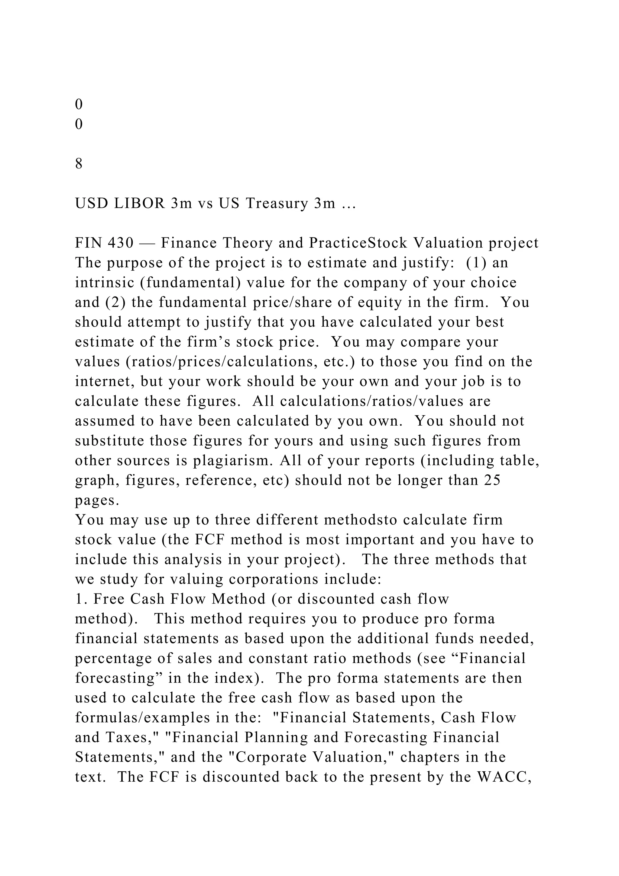 0
0
8
USD LIBOR 3m vs US Treasury 3m …
FIN 430 — Finance Theory and PracticeStock Valuation project
The purpose of the project is to estimate and justify: (1) an
intrinsic (fundamental) value for the company of your choice
and (2) the fundamental price/share of equity in the firm. You
should attempt to justify that you have calculated your best
estimate of the firm’s stock price. You may compare your
values (ratios/prices/calculations, etc.) to those you find on the
internet, but your work should be your own and your job is to
calculate these figures. All calculations/ratios/values are
assumed to have been calculated by you own. You should not
substitute those figures for yours and using such figures from
other sources is plagiarism. All of your reports (including table,
graph, figures, reference, etc) should not be longer than 25
pages.
You may use up to three different methodsto calculate firm
stock value (the FCF method is most important and you have to
include this analysis in your project). The three methods that
we study for valuing corporations include:
1. Free Cash Flow Method (or discounted cash flow
method). This method requires you to produce pro forma
financial statements as based upon the additional funds needed,
percentage of sales and constant ratio methods (see “Financial
forecasting” in the index). The pro forma statements are then
used to calculate the free cash flow as based upon the
formulas/examples in the: "Financial Statements, Cash Flow
and Taxes," "Financial Planning and Forecasting Financial
Statements," and the "Corporate Valuation," chapters in the
text. The FCF is discounted back to the present by the WACC,
 