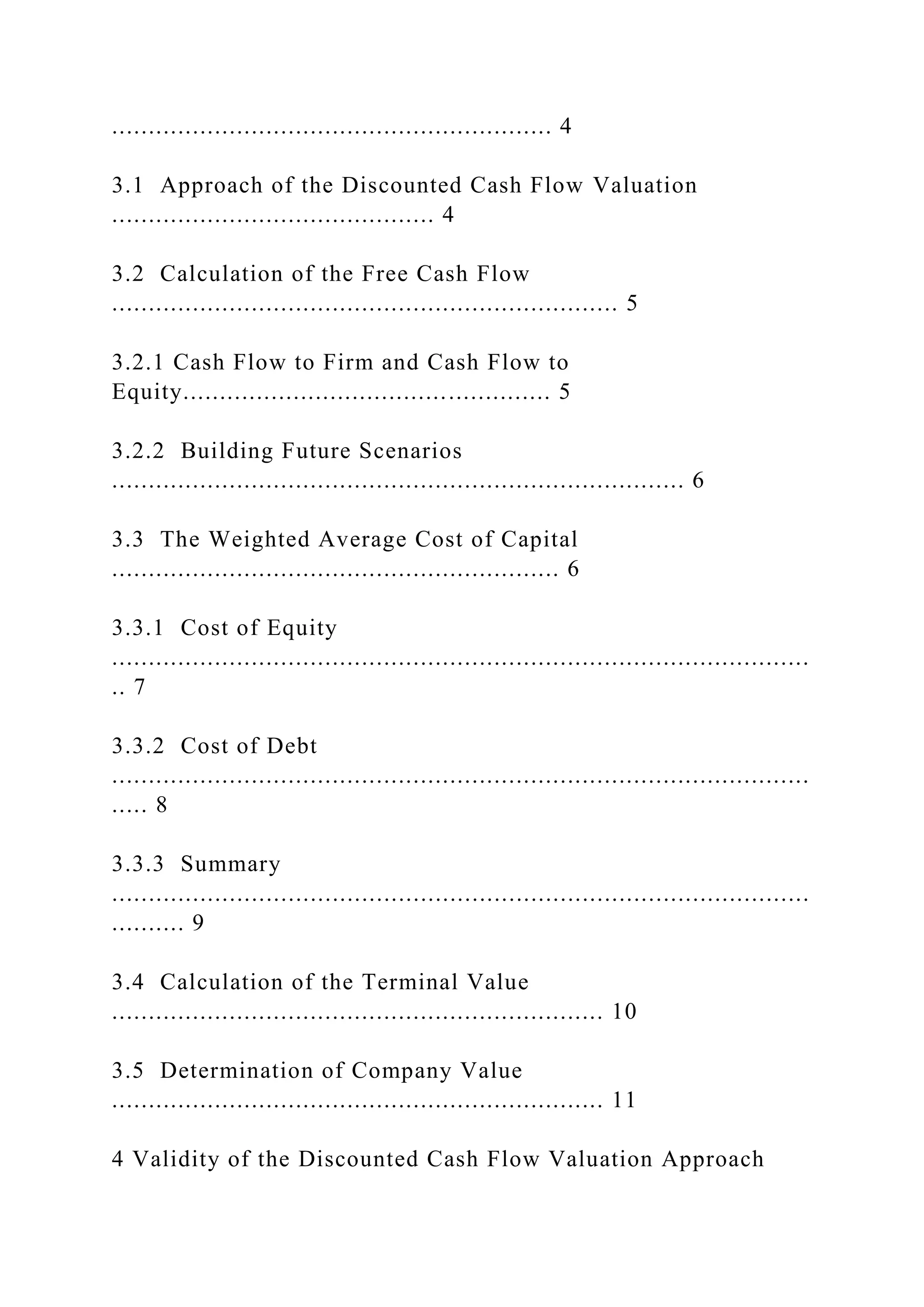 ............................................................ 4
3.1 Approach of the Discounted Cash Flow Valuation
............................................ 4
3.2 Calculation of the Free Cash Flow
..................................................................... 5
3.2.1 Cash Flow to Firm and Cash Flow to
Equity.................................................. 5
3.2.2 Building Future Scenarios
.............................................................................. 6
3.3 The Weighted Average Cost of Capital
............................................................. 6
3.3.1 Cost of Equity
...............................................................................................
.. 7
3.3.2 Cost of Debt
...............................................................................................
..... 8
3.3.3 Summary
...............................................................................................
.......... 9
3.4 Calculation of the Terminal Value
................................................................... 10
3.5 Determination of Company Value
................................................................... 11
4 Validity of the Discounted Cash Flow Valuation Approach
 