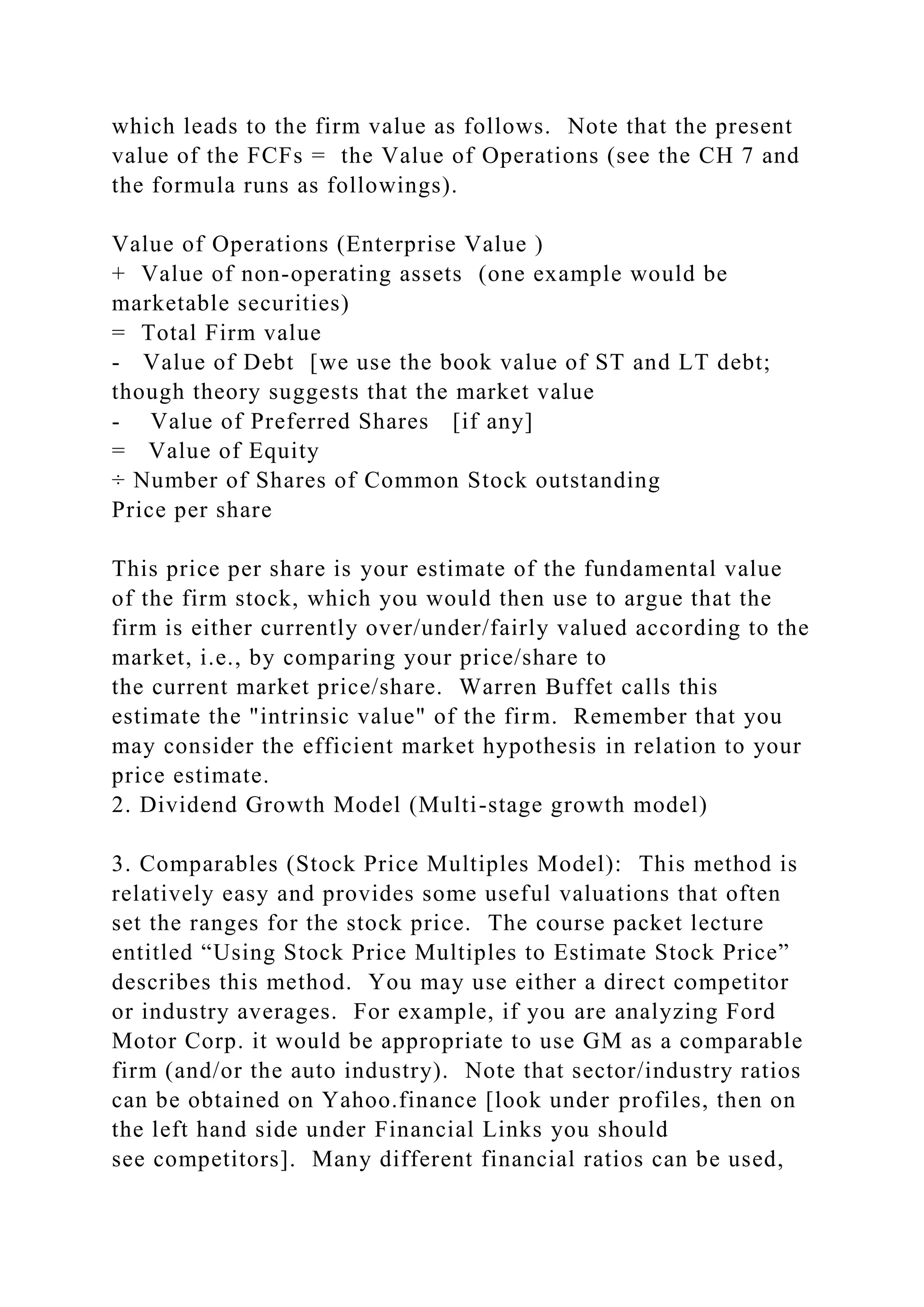 which leads to the firm value as follows. Note that the present
value of the FCFs = the Value of Operations (see the CH 7 and
the formula runs as followings).
Value of Operations (Enterprise Value )
+ Value of non-operating assets (one example would be
marketable securities)
= Total Firm value
- Value of Debt [we use the book value of ST and LT debt;
though theory suggests that the market value
- Value of Preferred Shares [if any]
= Value of Equity
÷ Number of Shares of Common Stock outstanding
Price per share
This price per share is your estimate of the fundamental value
of the firm stock, which you would then use to argue that the
firm is either currently over/under/fairly valued according to the
market, i.e., by comparing your price/share to
the current market price/share. Warren Buffet calls this
estimate the "intrinsic value" of the firm. Remember that you
may consider the efficient market hypothesis in relation to your
price estimate.
2. Dividend Growth Model (Multi-stage growth model)
3. Comparables (Stock Price Multiples Model): This method is
relatively easy and provides some useful valuations that often
set the ranges for the stock price. The course packet lecture
entitled “Using Stock Price Multiples to Estimate Stock Price”
describes this method. You may use either a direct competitor
or industry averages. For example, if you are analyzing Ford
Motor Corp. it would be appropriate to use GM as a comparable
firm (and/or the auto industry). Note that sector/industry ratios
can be obtained on Yahoo.finance [look under profiles, then on
the left hand side under Financial Links you should
see competitors]. Many different financial ratios can be used,
 