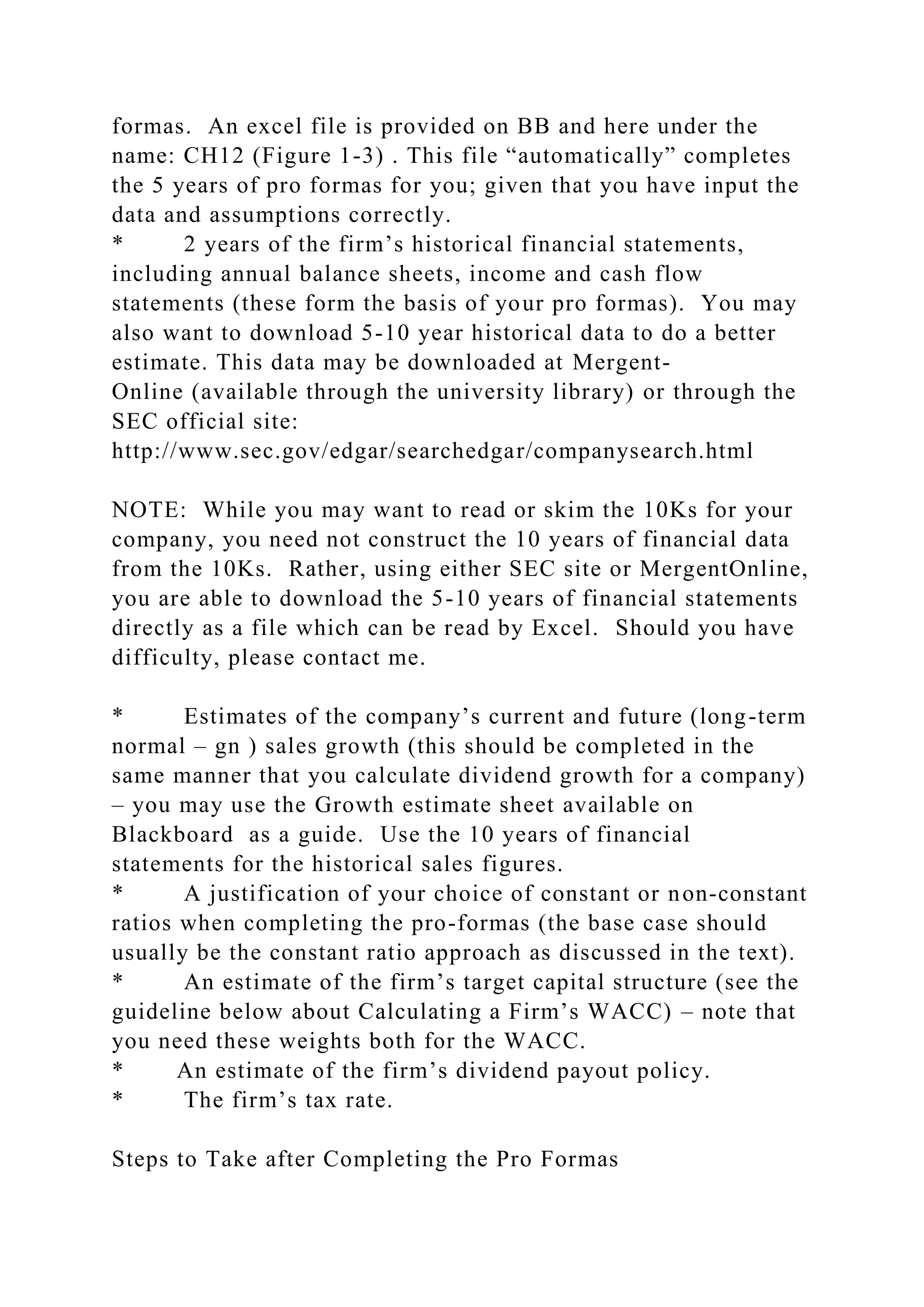 formas. An excel file is provided on BB and here under the
name: CH12 (Figure 1-3) . This file “automatically” completes
the 5 years of pro formas for you; given that you have input the
data and assumptions correctly.
* 2 years of the firm’s historical financial statements,
including annual balance sheets, income and cash flow
statements (these form the basis of your pro formas). You may
also want to download 5-10 year historical data to do a better
estimate. This data may be downloaded at Mergent-
Online (available through the university library) or through the
SEC official site:
http://www.sec.gov/edgar/searchedgar/companysearch.html
NOTE: While you may want to read or skim the 10Ks for your
company, you need not construct the 10 years of financial data
from the 10Ks. Rather, using either SEC site or MergentOnline,
you are able to download the 5-10 years of financial statements
directly as a file which can be read by Excel. Should you have
difficulty, please contact me.
* Estimates of the company’s current and future (long-term
normal – gn ) sales growth (this should be completed in the
same manner that you calculate dividend growth for a company)
– you may use the Growth estimate sheet available on
Blackboard as a guide. Use the 10 years of financial
statements for the historical sales figures.
* A justification of your choice of constant or non-constant
ratios when completing the pro-formas (the base case should
usually be the constant ratio approach as discussed in the text).
* An estimate of the firm’s target capital structure (see the
guideline below about Calculating a Firm’s WACC) – note that
you need these weights both for the WACC.
* An estimate of the firm’s dividend payout policy.
* The firm’s tax rate.
Steps to Take after Completing the Pro Formas
 