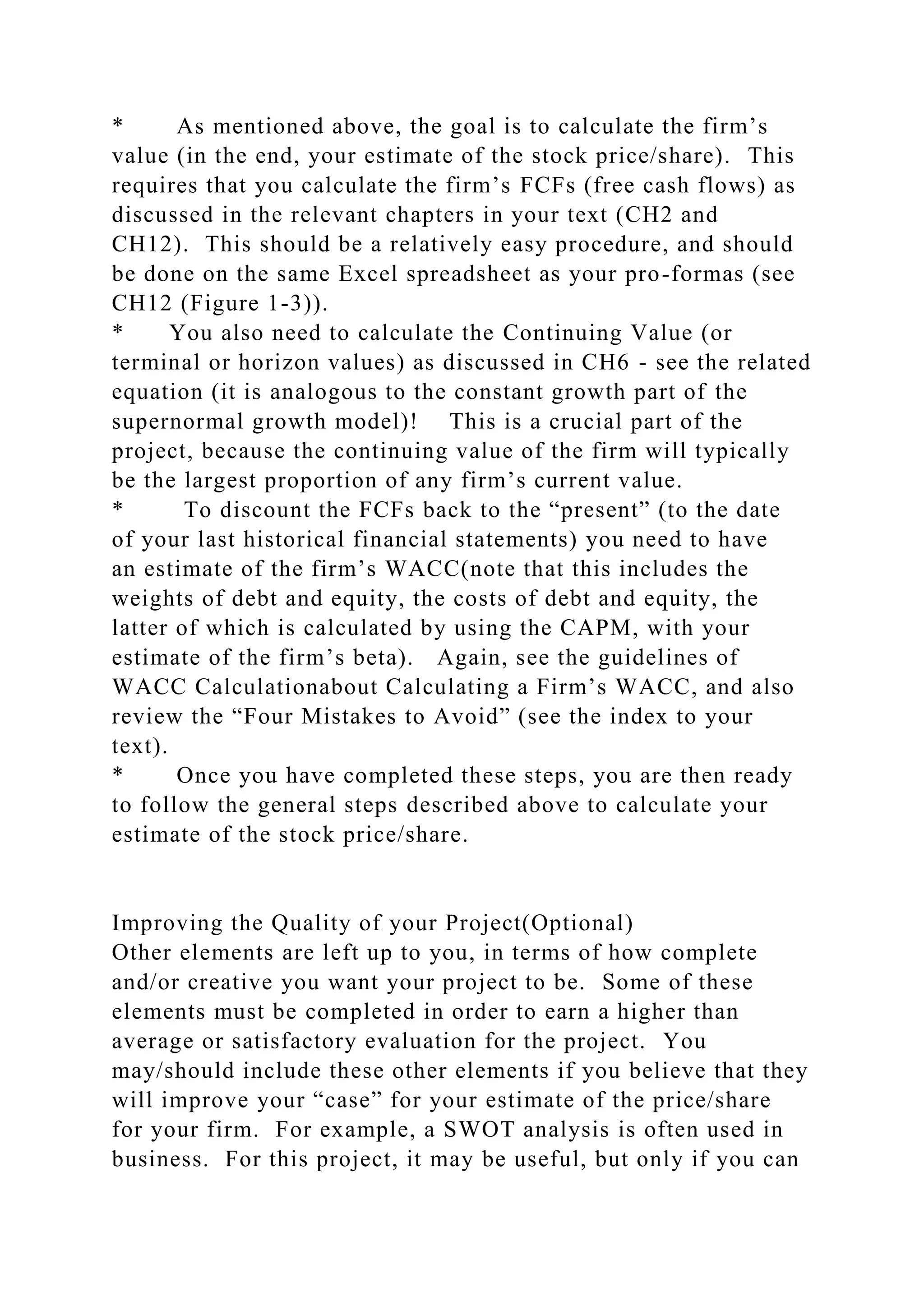 * As mentioned above, the goal is to calculate the firm’s
value (in the end, your estimate of the stock price/share). This
requires that you calculate the firm’s FCFs (free cash flows) as
discussed in the relevant chapters in your text (CH2 and
CH12). This should be a relatively easy procedure, and should
be done on the same Excel spreadsheet as your pro-formas (see
CH12 (Figure 1-3)).
* You also need to calculate the Continuing Value (or
terminal or horizon values) as discussed in CH6 - see the related
equation (it is analogous to the constant growth part of the
supernormal growth model)! This is a crucial part of the
project, because the continuing value of the firm will typically
be the largest proportion of any firm’s current value.
* To discount the FCFs back to the “present” (to the date
of your last historical financial statements) you need to have
an estimate of the firm’s WACC(note that this includes the
weights of debt and equity, the costs of debt and equity, the
latter of which is calculated by using the CAPM, with your
estimate of the firm’s beta). Again, see the guidelines of
WACC Calculationabout Calculating a Firm’s WACC, and also
review the “Four Mistakes to Avoid” (see the index to your
text).
* Once you have completed these steps, you are then ready
to follow the general steps described above to calculate your
estimate of the stock price/share.
Improving the Quality of your Project(Optional)
Other elements are left up to you, in terms of how complete
and/or creative you want your project to be. Some of these
elements must be completed in order to earn a higher than
average or satisfactory evaluation for the project. You
may/should include these other elements if you believe that they
will improve your “case” for your estimate of the price/share
for your firm. For example, a SWOT analysis is often used in
business. For this project, it may be useful, but only if you can
 