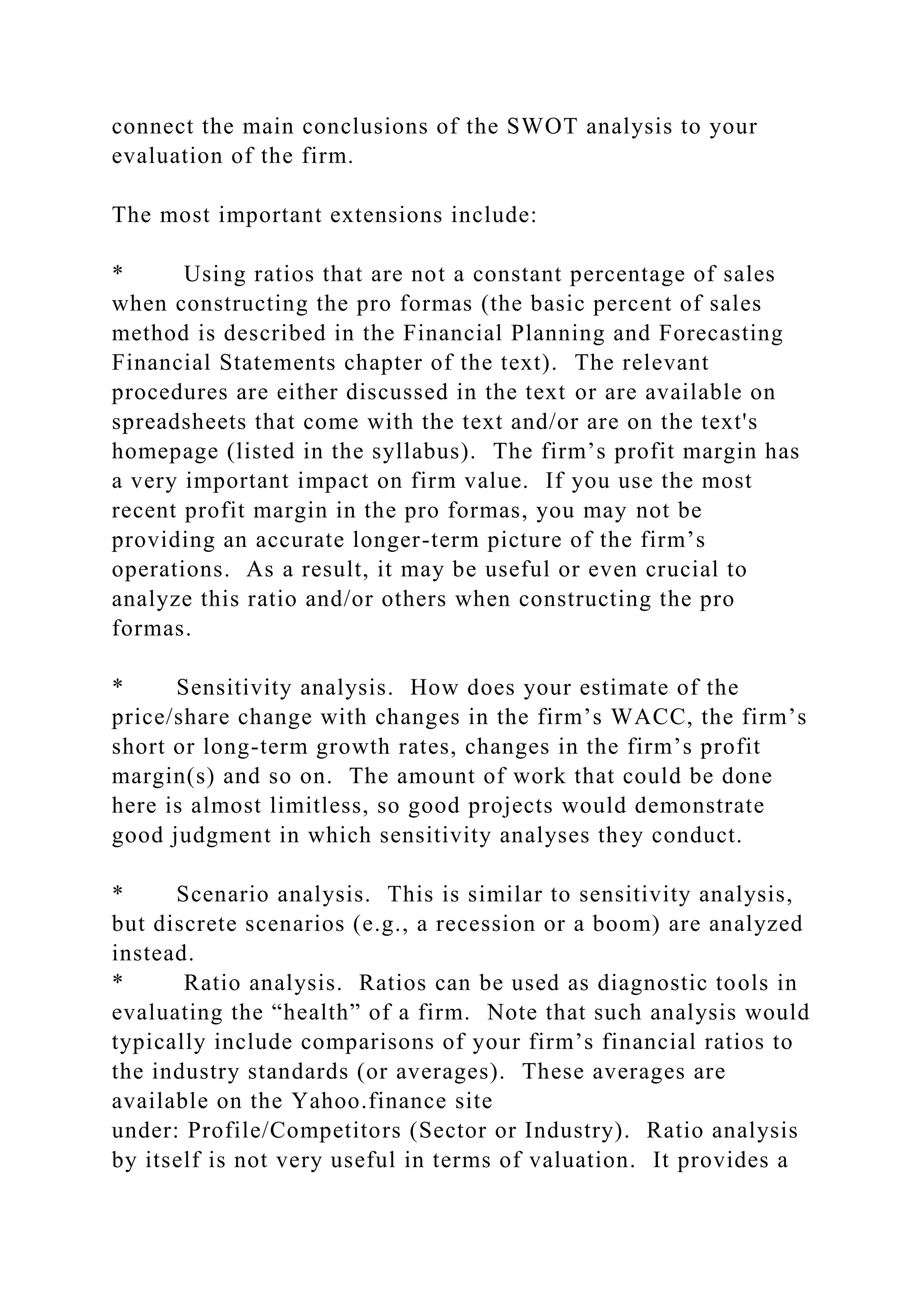 connect the main conclusions of the SWOT analysis to your
evaluation of the firm.
The most important extensions include:
* Using ratios that are not a constant percentage of sales
when constructing the pro formas (the basic percent of sales
method is described in the Financial Planning and Forecasting
Financial Statements chapter of the text). The relevant
procedures are either discussed in the text or are available on
spreadsheets that come with the text and/or are on the text's
homepage (listed in the syllabus). The firm’s profit margin has
a very important impact on firm value. If you use the most
recent profit margin in the pro formas, you may not be
providing an accurate longer-term picture of the firm’s
operations. As a result, it may be useful or even crucial to
analyze this ratio and/or others when constructing the pro
formas.
* Sensitivity analysis. How does your estimate of the
price/share change with changes in the firm’s WACC, the firm’s
short or long-term growth rates, changes in the firm’s profit
margin(s) and so on. The amount of work that could be done
here is almost limitless, so good projects would demonstrate
good judgment in which sensitivity analyses they conduct.
* Scenario analysis. This is similar to sensitivity analysis,
but discrete scenarios (e.g., a recession or a boom) are analyzed
instead.
* Ratio analysis. Ratios can be used as diagnostic tools in
evaluating the “health” of a firm. Note that such analysis would
typically include comparisons of your firm’s financial ratios to
the industry standards (or averages). These averages are
available on the Yahoo.finance site
under: Profile/Competitors (Sector or Industry). Ratio analysis
by itself is not very useful in terms of valuation. It provides a
 