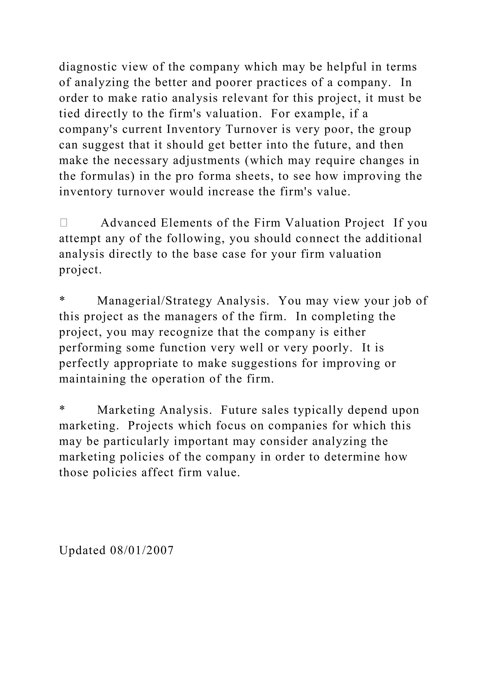 diagnostic view of the company which may be helpful in terms
of analyzing the better and poorer practices of a company. In
order to make ratio analysis relevant for this project, it must be
tied directly to the firm's valuation. For example, if a
company's current Inventory Turnover is very poor, the group
can suggest that it should get better into the future, and then
make the necessary adjustments (which may require changes in
the formulas) in the pro forma sheets, to see how improving the
inventory turnover would increase the firm's value.
Advanced Elements of the Firm Valuation Project If you
attempt any of the following, you should connect the additional
analysis directly to the base case for your firm valuation
project.
* Managerial/Strategy Analysis. You may view your job of
this project as the managers of the firm. In completing the
project, you may recognize that the company is either
performing some function very well or very poorly. It is
perfectly appropriate to make suggestions for improving or
maintaining the operation of the firm.
* Marketing Analysis. Future sales typically depend upon
marketing. Projects which focus on companies for which this
may be particularly important may consider analyzing the
marketing policies of the company in order to determine how
those policies affect firm value.
Updated 08/01/2007
 