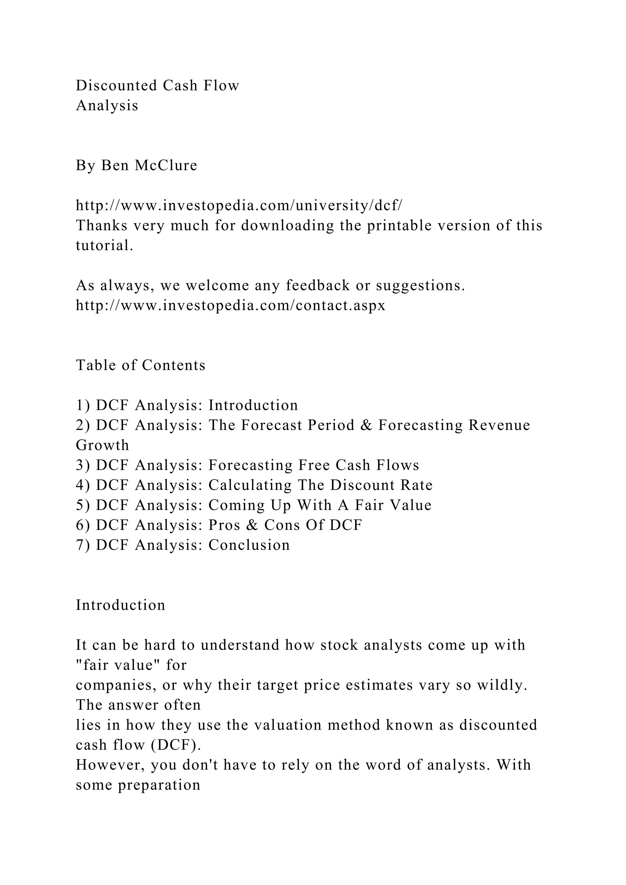Discounted Cash Flow
Analysis
By Ben McClure
http://www.investopedia.com/university/dcf/
Thanks very much for downloading the printable version of this
tutorial.
As always, we welcome any feedback or suggestions.
http://www.investopedia.com/contact.aspx
Table of Contents
1) DCF Analysis: Introduction
2) DCF Analysis: The Forecast Period & Forecasting Revenue
Growth
3) DCF Analysis: Forecasting Free Cash Flows
4) DCF Analysis: Calculating The Discount Rate
5) DCF Analysis: Coming Up With A Fair Value
6) DCF Analysis: Pros & Cons Of DCF
7) DCF Analysis: Conclusion
Introduction
It can be hard to understand how stock analysts come up with
"fair value" for
companies, or why their target price estimates vary so wildly.
The answer often
lies in how they use the valuation method known as discounted
cash flow (DCF).
However, you don't have to rely on the word of analysts. With
some preparation
 