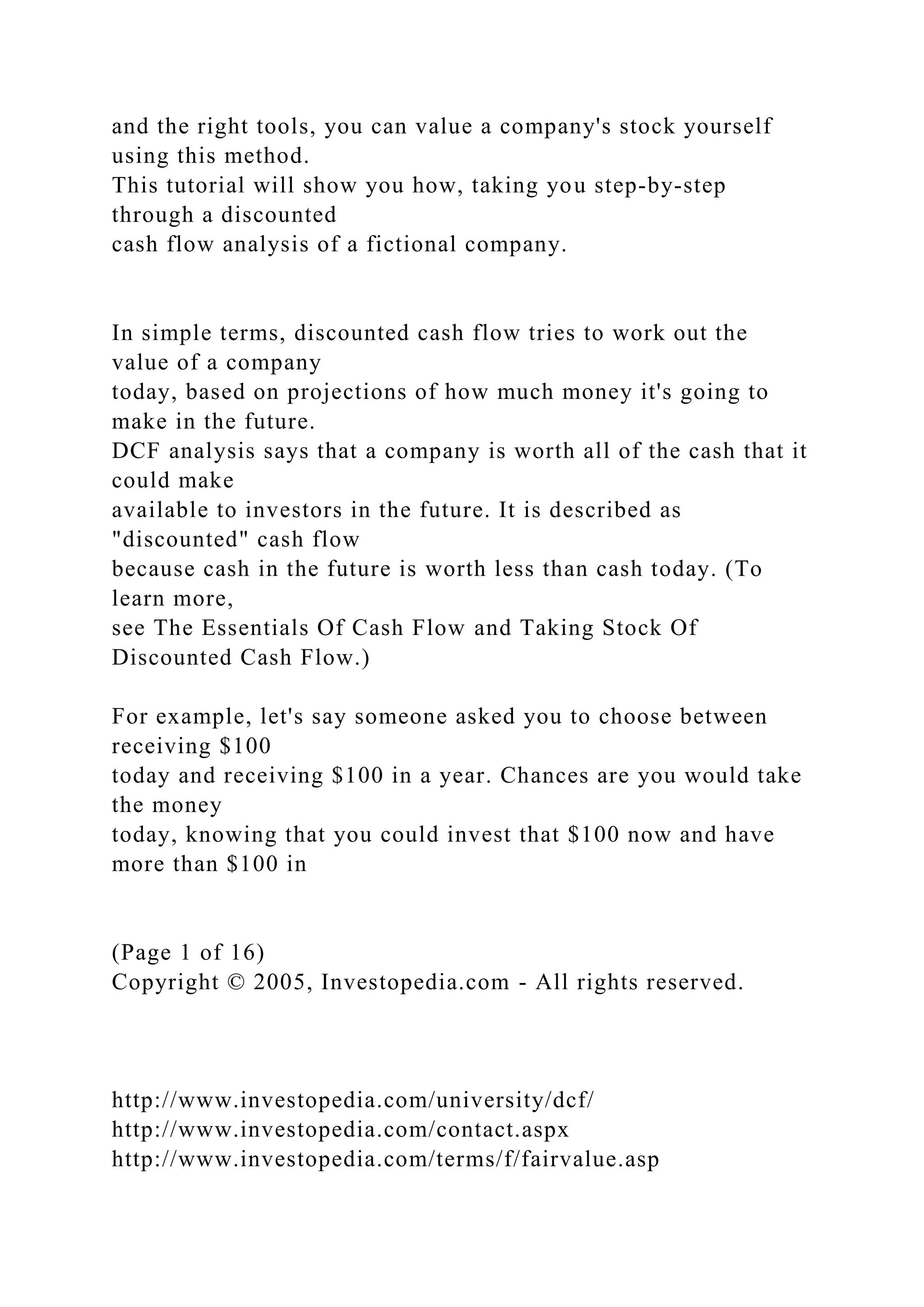 and the right tools, you can value a company's stock yourself
using this method.
This tutorial will show you how, taking you step-by-step
through a discounted
cash flow analysis of a fictional company.
In simple terms, discounted cash flow tries to work out the
value of a company
today, based on projections of how much money it's going to
make in the future.
DCF analysis says that a company is worth all of the cash that it
could make
available to investors in the future. It is described as
"discounted" cash flow
because cash in the future is worth less than cash today. (To
learn more,
see The Essentials Of Cash Flow and Taking Stock Of
Discounted Cash Flow.)
For example, let's say someone asked you to choose between
receiving $100
today and receiving $100 in a year. Chances are you would take
the money
today, knowing that you could invest that $100 now and have
more than $100 in
(Page 1 of 16)
Copyright © 2005, Investopedia.com - All rights reserved.
http://www.investopedia.com/university/dcf/
http://www.investopedia.com/contact.aspx
http://www.investopedia.com/terms/f/fairvalue.asp
 