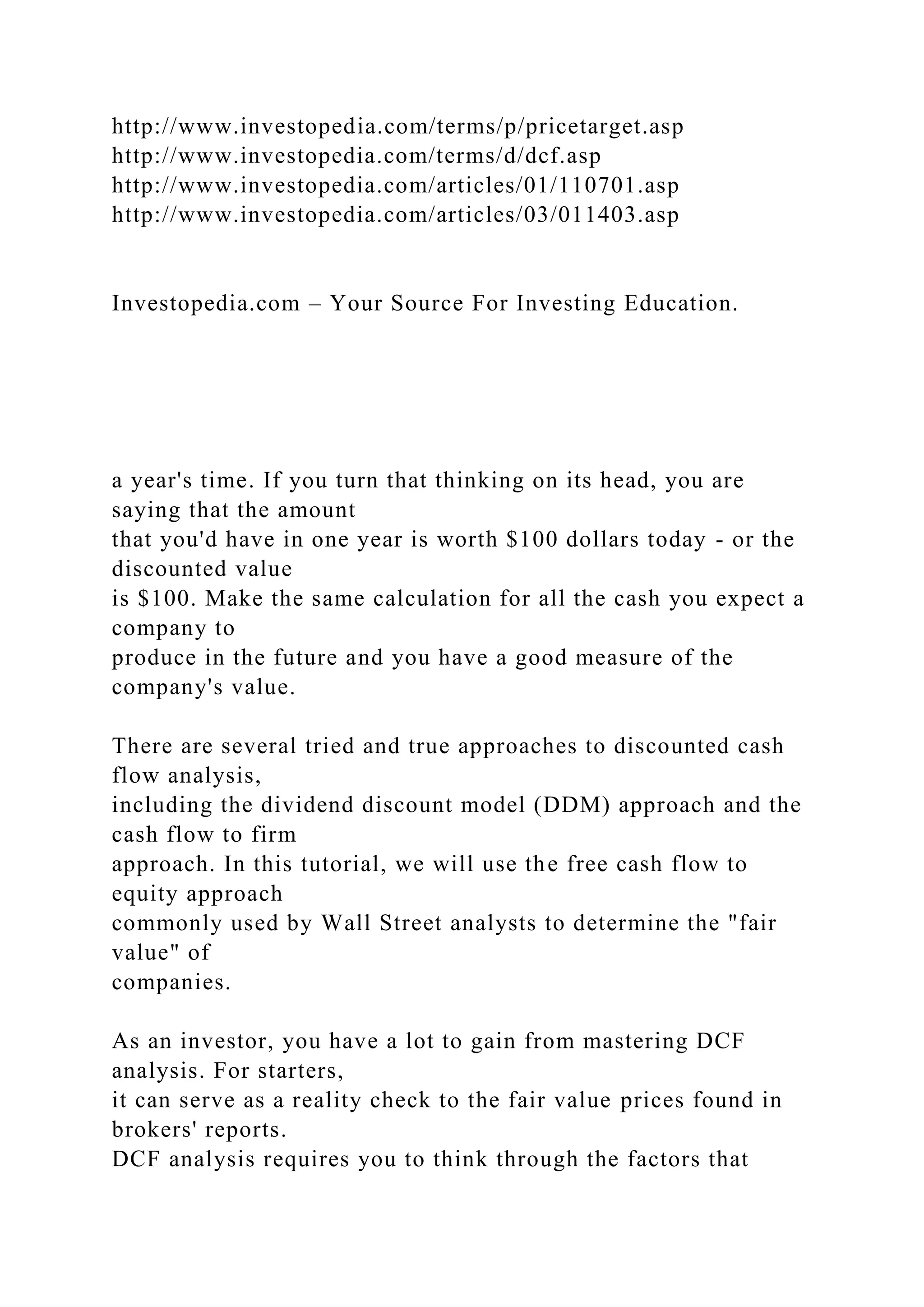 http://www.investopedia.com/terms/p/pricetarget.asp
http://www.investopedia.com/terms/d/dcf.asp
http://www.investopedia.com/articles/01/110701.asp
http://www.investopedia.com/articles/03/011403.asp
Investopedia.com – Your Source For Investing Education.
a year's time. If you turn that thinking on its head, you are
saying that the amount
that you'd have in one year is worth $100 dollars today - or the
discounted value
is $100. Make the same calculation for all the cash you expect a
company to
produce in the future and you have a good measure of the
company's value.
There are several tried and true approaches to discounted cash
flow analysis,
including the dividend discount model (DDM) approach and the
cash flow to firm
approach. In this tutorial, we will use the free cash flow to
equity approach
commonly used by Wall Street analysts to determine the "fair
value" of
companies.
As an investor, you have a lot to gain from mastering DCF
analysis. For starters,
it can serve as a reality check to the fair value prices found in
brokers' reports.
DCF analysis requires you to think through the factors that
 