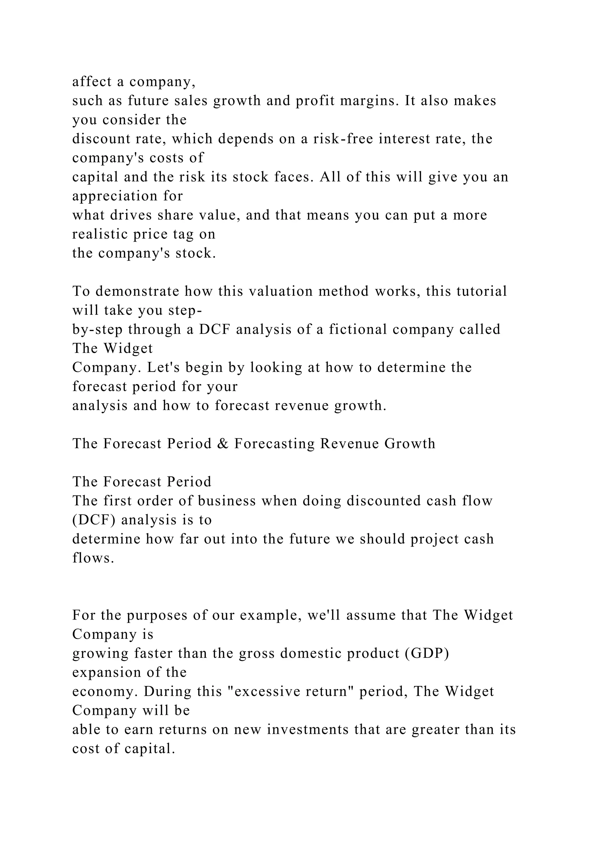 affect a company,
such as future sales growth and profit margins. It also makes
you consider the
discount rate, which depends on a risk-free interest rate, the
company's costs of
capital and the risk its stock faces. All of this will give you an
appreciation for
what drives share value, and that means you can put a more
realistic price tag on
the company's stock.
To demonstrate how this valuation method works, this tutorial
will take you step-
by-step through a DCF analysis of a fictional company called
The Widget
Company. Let's begin by looking at how to determine the
forecast period for your
analysis and how to forecast revenue growth.
The Forecast Period & Forecasting Revenue Growth
The Forecast Period
The first order of business when doing discounted cash flow
(DCF) analysis is to
determine how far out into the future we should project cash
flows.
For the purposes of our example, we'll assume that The Widget
Company is
growing faster than the gross domestic product (GDP)
expansion of the
economy. During this "excessive return" period, The Widget
Company will be
able to earn returns on new investments that are greater than its
cost of capital.
 