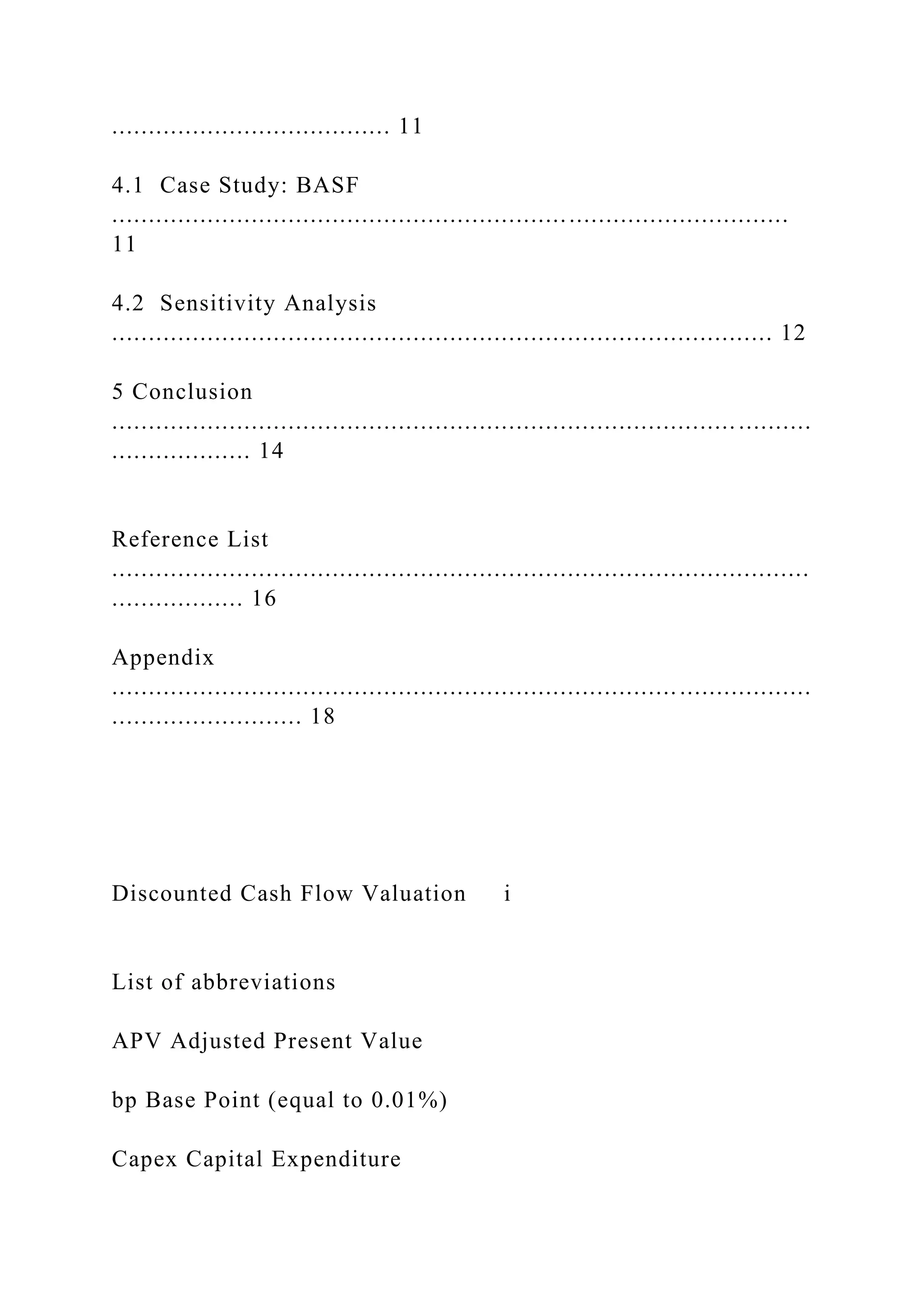 ...................................... 11
4.1 Case Study: BASF
............................................................................................
11
4.2 Sensitivity Analysis
.......................................................................................... 12
5 Conclusion
..................................................................................... ..........
................... 14
Reference List
...............................................................................................
.................. 16
Appendix
............................................................................. ..................
.......................... 18
Discounted Cash Flow Valuation i
List of abbreviations
APV Adjusted Present Value
bp Base Point (equal to 0.01%)
Capex Capital Expenditure
 