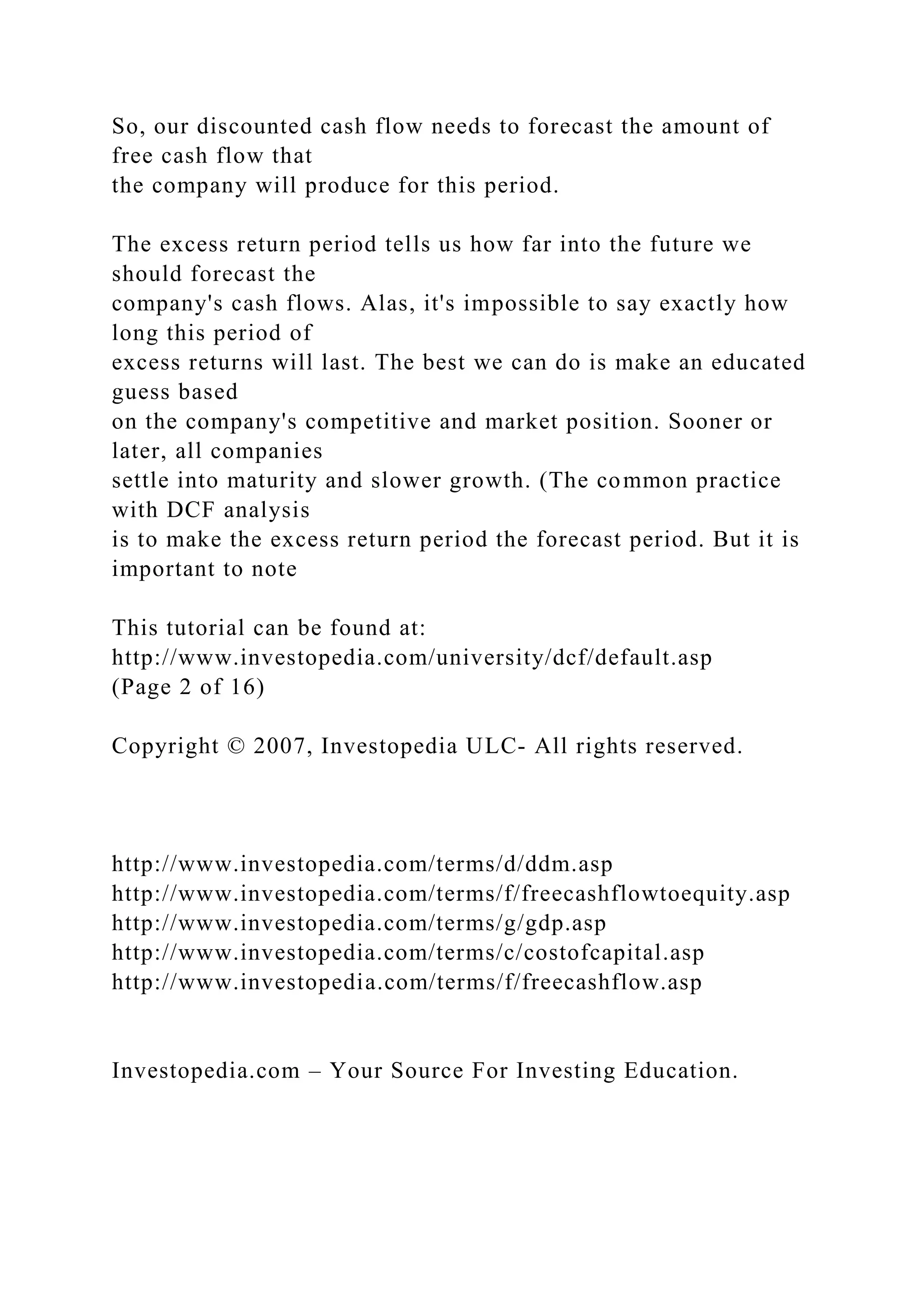 So, our discounted cash flow needs to forecast the amount of
free cash flow that
the company will produce for this period.
The excess return period tells us how far into the future we
should forecast the
company's cash flows. Alas, it's impossible to say exactly how
long this period of
excess returns will last. The best we can do is make an educated
guess based
on the company's competitive and market position. Sooner or
later, all companies
settle into maturity and slower growth. (The common practice
with DCF analysis
is to make the excess return period the forecast period. But it is
important to note
This tutorial can be found at:
http://www.investopedia.com/university/dcf/default.asp
(Page 2 of 16)
Copyright © 2007, Investopedia ULC- All rights reserved.
http://www.investopedia.com/terms/d/ddm.asp
http://www.investopedia.com/terms/f/freecashflowtoequity.asp
http://www.investopedia.com/terms/g/gdp.asp
http://www.investopedia.com/terms/c/costofcapital.asp
http://www.investopedia.com/terms/f/freecashflow.asp
Investopedia.com – Your Source For Investing Education.
 