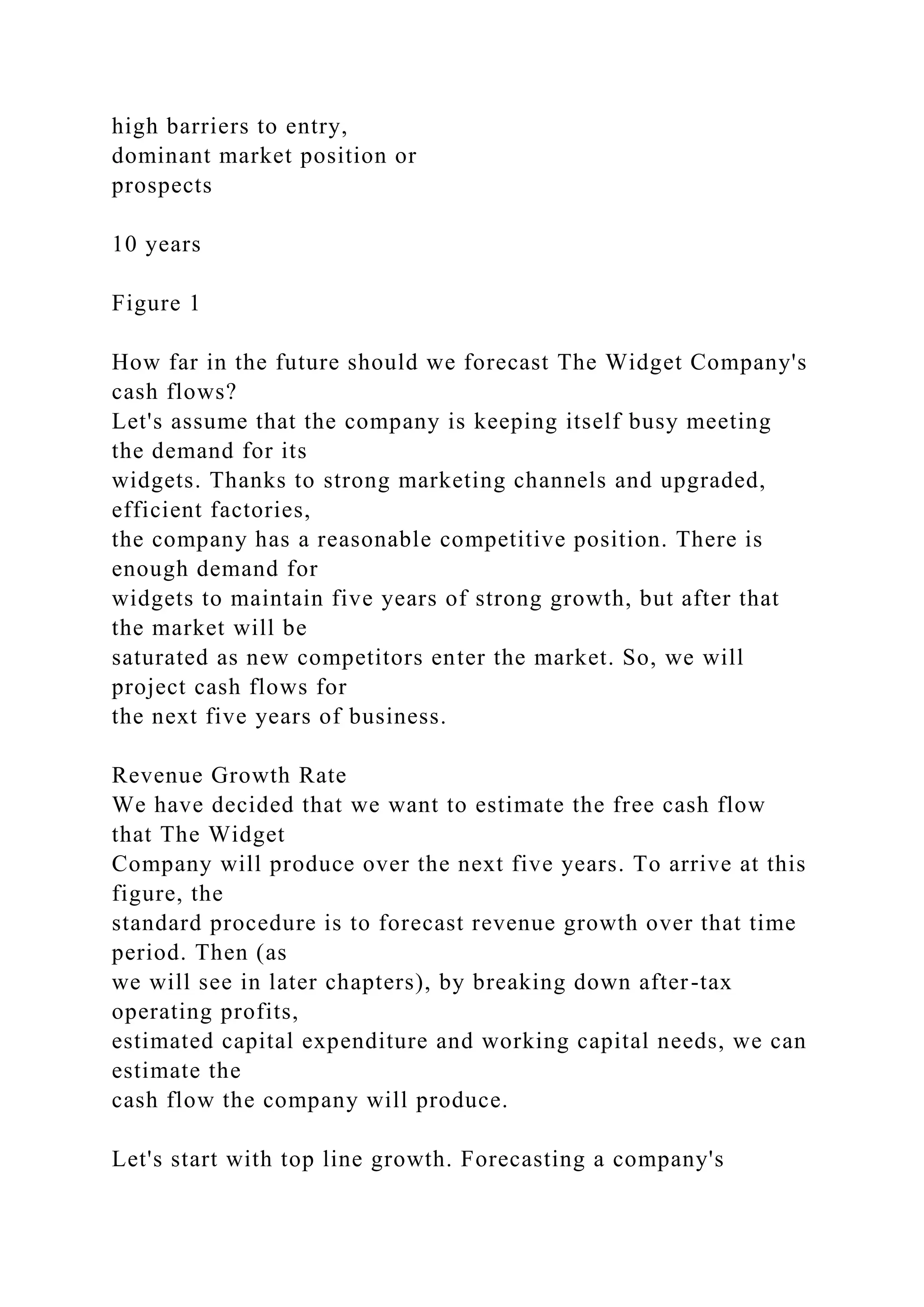 high barriers to entry,
dominant market position or
prospects
10 years
Figure 1
How far in the future should we forecast The Widget Company's
cash flows?
Let's assume that the company is keeping itself busy meeting
the demand for its
widgets. Thanks to strong marketing channels and upgraded,
efficient factories,
the company has a reasonable competitive position. There is
enough demand for
widgets to maintain five years of strong growth, but after that
the market will be
saturated as new competitors enter the market. So, we will
project cash flows for
the next five years of business.
Revenue Growth Rate
We have decided that we want to estimate the free cash flow
that The Widget
Company will produce over the next five years. To arrive at this
figure, the
standard procedure is to forecast revenue growth over that time
period. Then (as
we will see in later chapters), by breaking down after-tax
operating profits,
estimated capital expenditure and working capital needs, we can
estimate the
cash flow the company will produce.
Let's start with top line growth. Forecasting a company's
 
