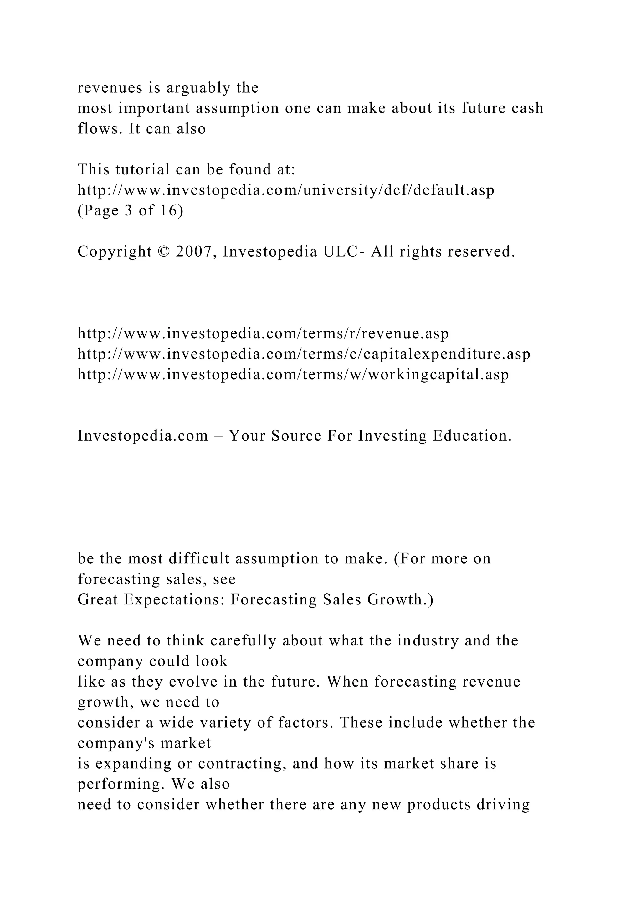 revenues is arguably the
most important assumption one can make about its future cash
flows. It can also
This tutorial can be found at:
http://www.investopedia.com/university/dcf/default.asp
(Page 3 of 16)
Copyright © 2007, Investopedia ULC- All rights reserved.
http://www.investopedia.com/terms/r/revenue.asp
http://www.investopedia.com/terms/c/capitalexpenditure.asp
http://www.investopedia.com/terms/w/workingcapital.asp
Investopedia.com – Your Source For Investing Education.
be the most difficult assumption to make. (For more on
forecasting sales, see
Great Expectations: Forecasting Sales Growth.)
We need to think carefully about what the industry and the
company could look
like as they evolve in the future. When forecasting revenue
growth, we need to
consider a wide variety of factors. These include whether the
company's market
is expanding or contracting, and how its market share is
performing. We also
need to consider whether there are any new products driving
 
