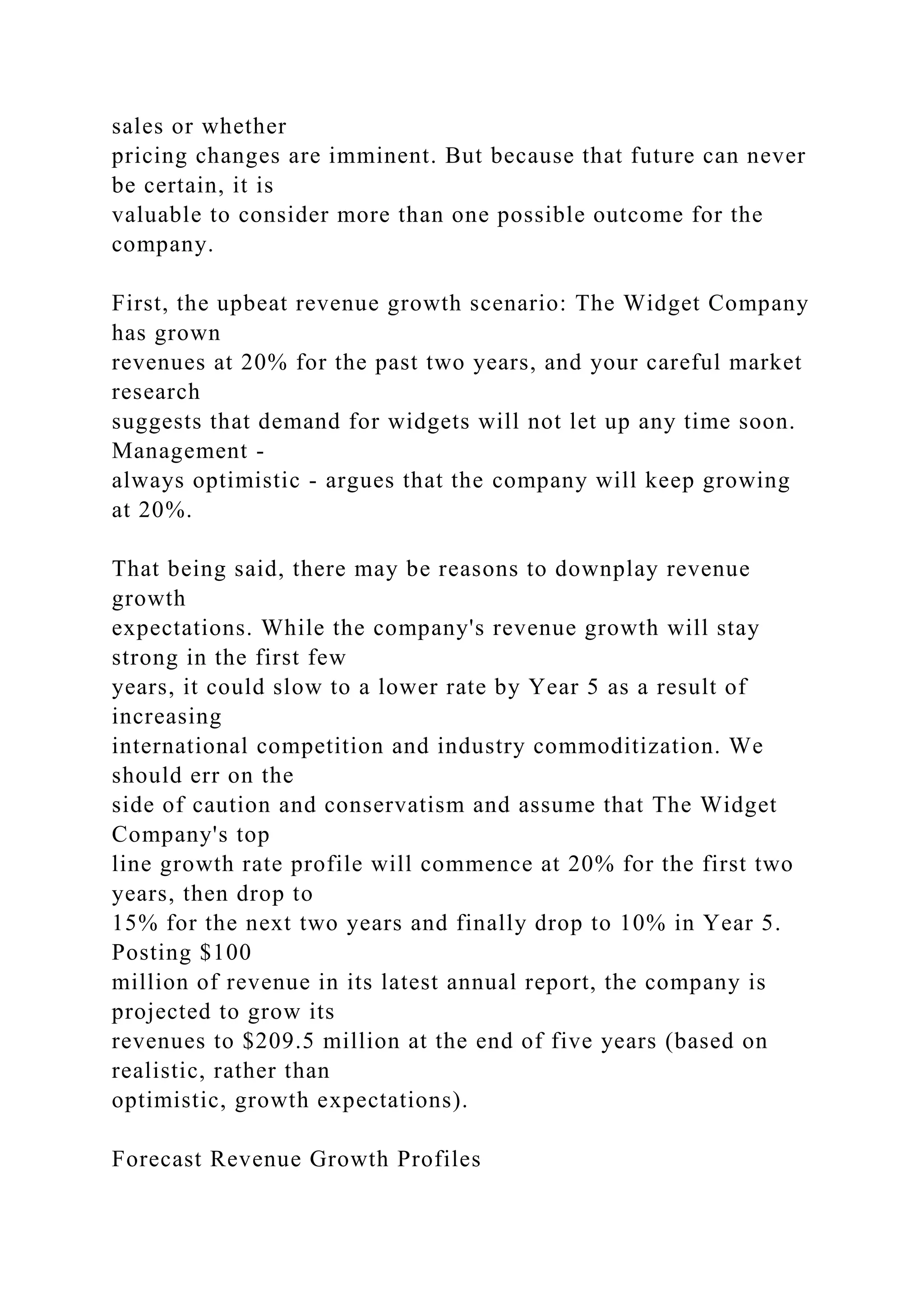 sales or whether
pricing changes are imminent. But because that future can never
be certain, it is
valuable to consider more than one possible outcome for the
company.
First, the upbeat revenue growth scenario: The Widget Company
has grown
revenues at 20% for the past two years, and your careful market
research
suggests that demand for widgets will not let up any time soon.
Management -
always optimistic - argues that the company will keep growing
at 20%.
That being said, there may be reasons to downplay revenue
growth
expectations. While the company's revenue growth will stay
strong in the first few
years, it could slow to a lower rate by Year 5 as a result of
increasing
international competition and industry commoditization. We
should err on the
side of caution and conservatism and assume that The Widget
Company's top
line growth rate profile will commence at 20% for the first two
years, then drop to
15% for the next two years and finally drop to 10% in Year 5.
Posting $100
million of revenue in its latest annual report, the company is
projected to grow its
revenues to $209.5 million at the end of five years (based on
realistic, rather than
optimistic, growth expectations).
Forecast Revenue Growth Profiles
 