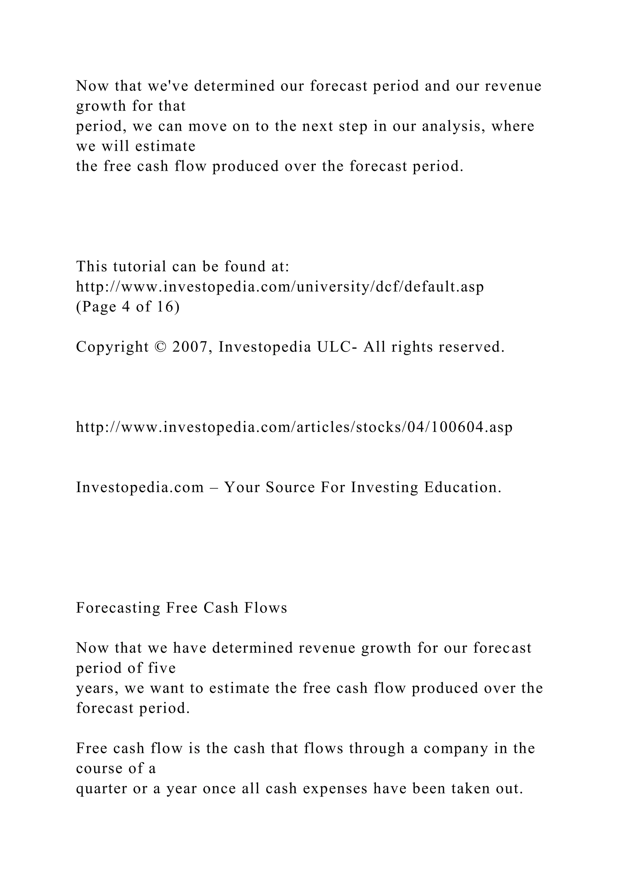 Now that we've determined our forecast period and our revenue
growth for that
period, we can move on to the next step in our analysis, where
we will estimate
the free cash flow produced over the forecast period.
This tutorial can be found at:
http://www.investopedia.com/university/dcf/default.asp
(Page 4 of 16)
Copyright © 2007, Investopedia ULC- All rights reserved.
http://www.investopedia.com/articles/stocks/04/100604.asp
Investopedia.com – Your Source For Investing Education.
Forecasting Free Cash Flows
Now that we have determined revenue growth for our forecast
period of five
years, we want to estimate the free cash flow produced over the
forecast period.
Free cash flow is the cash that flows through a company in the
course of a
quarter or a year once all cash expenses have been taken out.
 