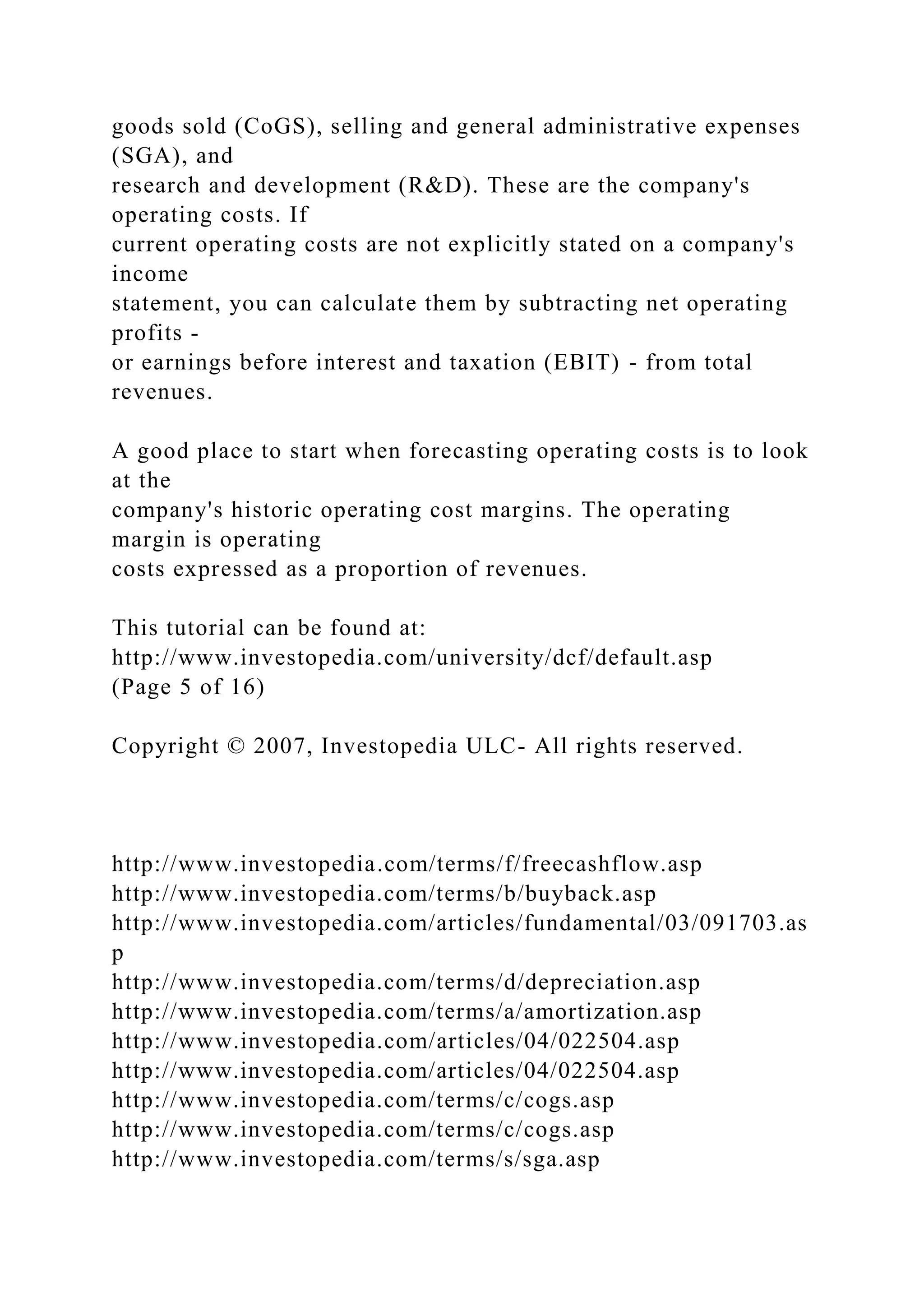 goods sold (CoGS), selling and general administrative expenses
(SGA), and
research and development (R&D). These are the company's
operating costs. If
current operating costs are not explicitly stated on a company's
income
statement, you can calculate them by subtracting net operating
profits -
or earnings before interest and taxation (EBIT) - from total
revenues.
A good place to start when forecasting operating costs is to look
at the
company's historic operating cost margins. The operating
margin is operating
costs expressed as a proportion of revenues.
This tutorial can be found at:
http://www.investopedia.com/university/dcf/default.asp
(Page 5 of 16)
Copyright © 2007, Investopedia ULC- All rights reserved.
http://www.investopedia.com/terms/f/freecashflow.asp
http://www.investopedia.com/terms/b/buyback.asp
http://www.investopedia.com/articles/fundamental/03/091703.as
p
http://www.investopedia.com/terms/d/depreciation.asp
http://www.investopedia.com/terms/a/amortization.asp
http://www.investopedia.com/articles/04/022504.asp
http://www.investopedia.com/articles/04/022504.asp
http://www.investopedia.com/terms/c/cogs.asp
http://www.investopedia.com/terms/c/cogs.asp
http://www.investopedia.com/terms/s/sga.asp
 