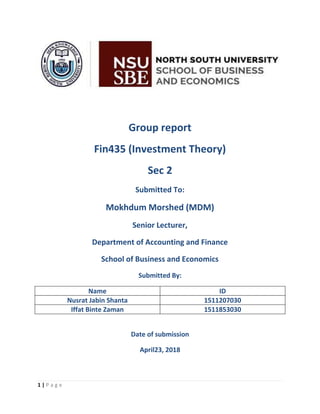 1 | P a g e
Group report
Fin435 (Investment Theory)
Sec 2
Submitted To:
Mokhdum Morshed (MDM)
Senior Lecturer,
Department of Accounting and Finance
School of Business and Economics
Submitted By:
Name ID
Nusrat Jabin Shanta 1511207030
Iffat Binte Zaman 1511853030
Date of submission
April23, 2018
 