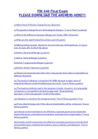 FIN 444 Final Exam
     PLEASE DOWNLOAD THE ANSWERS HERE!!!

1) Name three of the ten Change Forces. (8 points)

2) The greatest change force is technological changes – True or False? (4 points)

3) What is the difference between Merger and Tender Offer? (8 points)

4) What are the eight Federal Securities Laws? (8 points)

5) M&A activities include: (8 points) A) Joint Ventures B) Divestitures C) Carve-
outs D) Spin-offs E) All of the above

6) Define: Horizontal Merger (5 points)

7) Define: Vertical Merger (5 points)

8) Define: Conglomerate Merger (5 points)

9) Define: Hostile Takeovers (5 points)

10) Name two characteristics that a firm may possess that make it vulnerable to a
takeover (6 points)

11) The study of valuation is important for M&A because a major cause of
acquisition failures is that the bidder pays too much. True or False (4 points)

12) The leading methods used in the valuation include: (6 points) A) comparable
companies or comparable transactions approach B) spreadsheet
approach C) formula approach D) All of the above

13) Valuation is central to the merger process? True of False (4 points) True

14) Firms should merge only if the value to shareholders will be enhanced. True or
False (4 points)

15) Internal control mechanisms for effective corporate governance include the
board of directors, ownership concentration, and executive compensation. True or
False (4 points)

16) Outside control mechanisms for effective corporate governance include stock
price performance, institutional investors, proxy contests, and takeovers. True or
False (4 points)
 