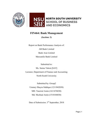 Page | 1
FIN464: Bank Management
(Section: 2)
Report on Bank Performance Analysis of:
AB Bank Limited
Bank Asia Limited
Mercantile Bank Limited
Submitted to:
Ms. Saima Tahsin [SAT]
Lecturer, Department of Finance and Accounting
North South University
Submitted by: Group2
Ummey Shayra Siddique (1211042030)
MD. Tanzirul Amin (1611676030)
Md. Mezbaul Amin (1510104030)
Date of Submission: 3rd
September, 2018
 