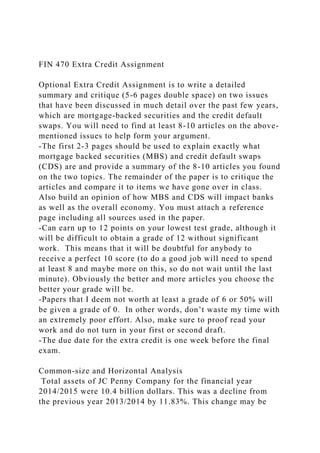 FIN 470 Extra Credit Assignment
Optional Extra Credit Assignment is to write a detailed
summary and critique (5-6 pages double space) on two issues
that have been discussed in much detail over the past few years,
which are mortgage-backed securities and the credit default
swaps. You will need to find at least 8-10 articles on the above-
mentioned issues to help form your argument.
-The first 2-3 pages should be used to explain exactly what
mortgage backed securities (MBS) and credit default swaps
(CDS) are and provide a summary of the 8-10 articles you found
on the two topics. The remainder of the paper is to critique the
articles and compare it to items we have gone over in class.
Also build an opinion of how MBS and CDS will impact banks
as well as the overall economy. You must attach a reference
page including all sources used in the paper.
-Can earn up to 12 points on your lowest test grade, although it
will be difficult to obtain a grade of 12 without significant
work. This means that it will be doubtful for anybody to
receive a perfect 10 score (to do a good job will need to spend
at least 8 and maybe more on this, so do not wait until the last
minute). Obviously the better and more articles you choose the
better your grade will be.
-Papers that I deem not worth at least a grade of 6 or 50% will
be given a grade of 0. In other words, don’t waste my time with
an extremely poor effort. Also, make sure to proof read your
work and do not turn in your first or second draft.
-The due date for the extra credit is one week before the final
exam.
Common-size and Horizontal Analysis
Total assets of JC Penny Company for the financial year
2014/2015 were 10.4 billion dollars. This was a decline from
the previous year 2013/2014 by 11.83%. This change may be
 