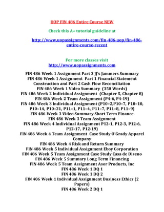 UOP FIN 486 Entire Course NEW
Check this A+ tutorial guideline at
http://www.uopassignments.com/fin-486-uop/fin-486-
entire-course-recent
For more classes visit
http://www.uopassignments.com
FIN 486 Week 1 Assignment Part 3 JJ’s Jammers Summary
FIN 486 Week 1 Assignment Part 1 Financial Statement
Construction and Part 2 Cash Flow Reconciliation
FIN 486 Week 1 Video Summary (350 Words)
FIN 486 Week 2 Individual Assignment (Chapter 5, Chapter 8)
FIN 486 Week 2 Team Assignment (P4-6, P4-19)
FIN 486 Week 3 Individual Assignment (P10–2,P10–7, P10–10,
P10–14, P10–21, P11–1, P11–4, P11–7, P11–8, P11–9)
FIN 486 Week 3 Video Summary Short Term Finance
FIN 486 Week 3 Team Assignment
FIN 486 Week 4 Individual Assignment P12-1, P12-3, P12-6,
P12-17, P12-19)
FIN 486 Week 4 Team Assignment Case Study O’Grady Apparel
Company
FIN 486 Week 4 Risk and Return Summary
FIN 486 Week 5 Individual Assignment Eboy Corporation
FIN 486 Week 5 Team Assignment Case Study Casa de Diseno
FIN 486 Week 5 Summary Long Term Financing
FIN 486 Week 5 Team Assignment Asor Products, Inc
FIN 486 Week 1 DQ 1
FIN 486 Week 1 DQ 2
FIN 486 Week 1 Individual Assignment Business Ethics (2
Papers)
FIN 486 Week 2 DQ 1
 