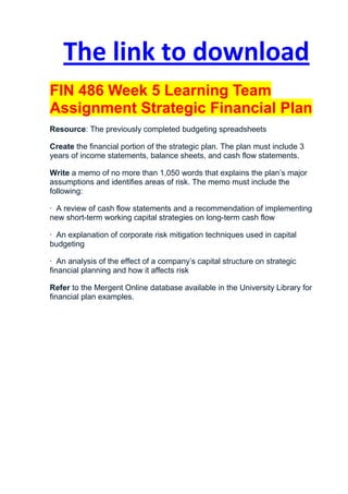 The link to download
FIN 486 Week 5 Learning Team
Assignment Strategic Financial Plan
Resource: The previously completed budgeting spreadsheets

Create the financial portion of the strategic plan. The plan must include 3
years of income statements, balance sheets, and cash flow statements.

Write a memo of no more than 1,050 words that explains the plan’s major
assumptions and identifies areas of risk. The memo must include the
following:

· A review of cash flow statements and a recommendation of implementing
new short-term working capital strategies on long-term cash flow

· An explanation of corporate risk mitigation techniques used in capital
budgeting

· An analysis of the effect of a company’s capital structure on strategic
financial planning and how it affects risk

Refer to the Mergent Online database available in the University Library for
financial plan examples.
 